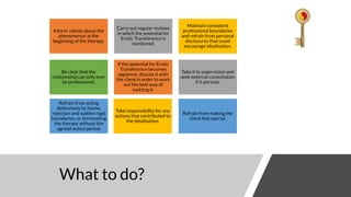 What to do?
Inform clients about the
phenomenon at the
beginning of the therapy.
Carry out regular reviews
in which the potential for
Erotic Transference is
monitored.
Maintain consistent
professional boundaries
and refrain from personal
disclosures that could
encourage idealisation.
Refrain from making the
client feel special.
Be clear that the
relationship can only ever
be professional.
If the potential for Erotic
Transference becomes
apparent, discuss it with
the client in order to work
out the best way of
tackling it.
Take it to supervision and
seek external consultation
if it persists.
Take responsibility for any
actions that contributed to
the idealisation.
Refrain from acting
defensively by blame,
rejection and sudden rigid
boundaries, or terminating
the therapy without the
agreed notice period.
 
