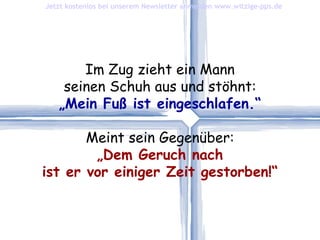 Im Zug zieht ein Mann seinen Schuh aus und stöhnt: „ Mein Fuß ist eingeschlafen.“ Meint sein Gegenüber: „ Dem Geruch nach ist er vor einiger Zeit gestorben!“ Jetzt kostenlos bei unserem Newsletter anmelden   www.witzige-pps.de 
