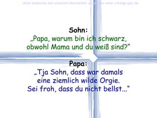 Sohn: „ Papa, warum bin ich schwarz, obwohl Mama und du weiß sind?“ Papa: „ Tja Sohn, dass war damals eine ziemlich wilde Orgie. Sei froh, dass du nicht bellst...“ Jetzt kostenlos bei unserem Newsletter anmelden   www.witzige-pps.de 