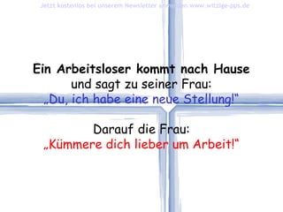 Ein Arbeitsloser kommt nach Hause und sagt zu seiner Frau: „ Du, ich habe eine neue Stellung!“ Darauf die Frau: „ Kümmere dich lieber um Arbeit!“ Jetzt kostenlos bei unserem Newsletter anmelden   www.witzige-pps.de 