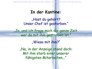 In der Kantine: „ Hast du gehört? Unser Chef ist gestorben.“ „ Ja, und ich frage mich die ganze Zeit, wer da mit ihm gestorben ist.“ „ Wieso mit ihm?“ „ Na, in der Anzeige stand doch: Mit ihm starb einer unserer fähigsten Mitarbeiten...“ Jetzt kostenlos bei unserem Newsletter anmelden   www.witzige-pps.de 