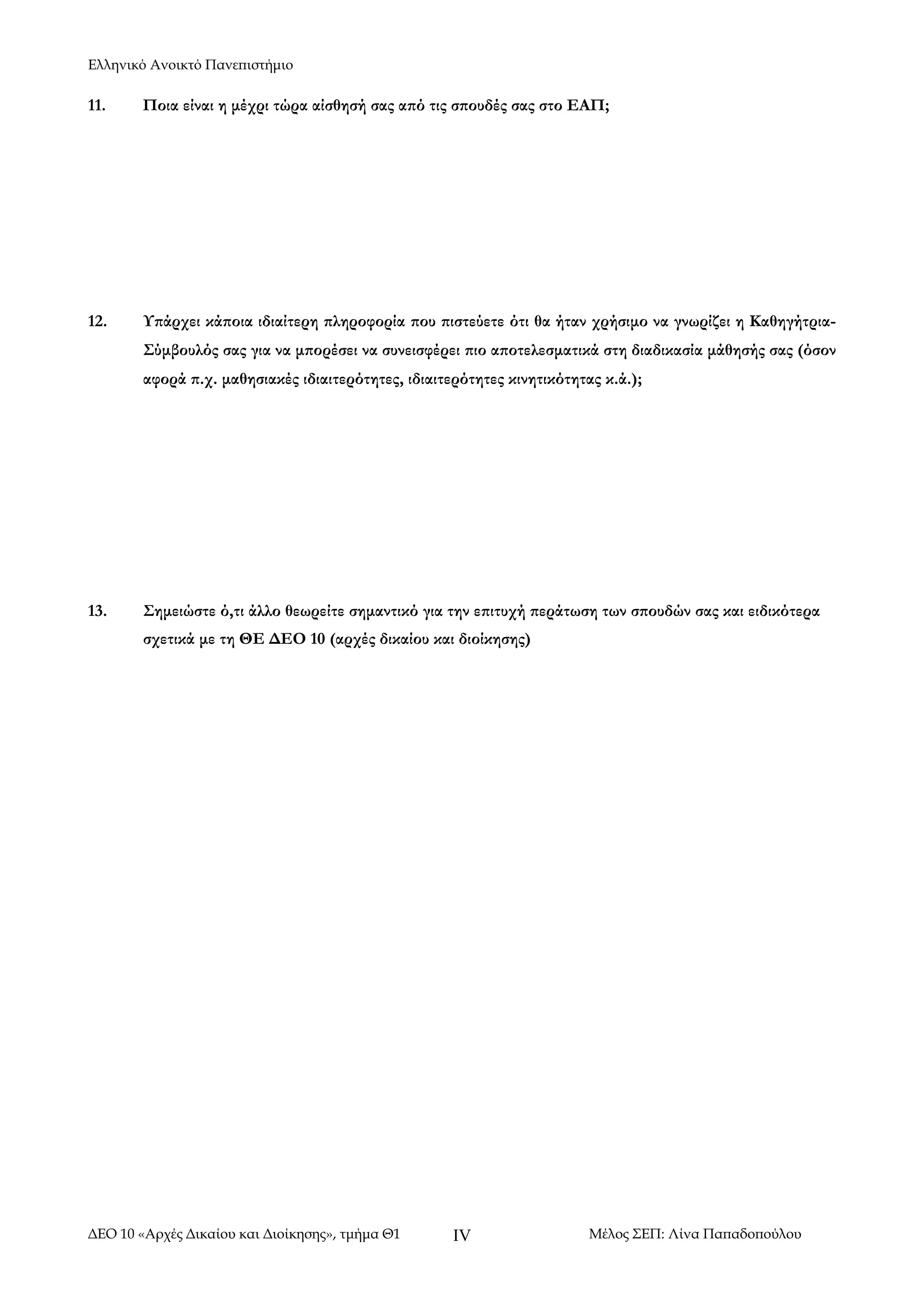 Ελληνικό Ανοικτό Πανεπιστήμιο

11.

Ποια είναι η μέχρι τώρα αίσθησή σας από τις σπουδές σας στο ΕΑΠ;

12.

Υπάρχει κάποια ιδιαίτερη πληροφορία που πιστεύετε ότι θα ήταν χρήσιμο να γνωρίζει η ΚαθηγήτριαΣύμβουλός σας για να μπορέσει να συνεισφέρει πιο αποτελεσματικά στη διαδικασία μάθησής σας (όσον
αφορά π.χ. μαθησιακές ιδιαιτερότητες, ιδιαιτερότητες κινητικότητας κ.ά.);

13.

Σημειώστε ό,τι άλλο θεωρείτε σημαντικό για την επιτυχή περάτωση των σπουδών σας και ειδικότερα
σχετικά με τη ΘΕ ΔΕΟ 10 (αρχές δικαίου και διοίκησης)

ΔΕΟ 10 «Αρχές Δικαίου και Διοίκησης», τμήμα Θ1

IV

Μέλος ΣΕΠ: Λίνα Παπαδοπούλου

 