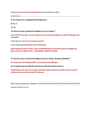 d) parce que je l'ai trouvé très enfantine ( des lunettes de soleil)

e) parce que.................................................................................................................................

9. Est-ce que tu es un blagueur/une blagueuse ?

a) Oui X

b) Non

10. Qu’est-ce que tu penses des blagues où on se moque ?

a) des femmes blondes Je suis un garçon ,je n'ai pas de probleme, en plus les blondes sont
très belles

b) des gens de race noir Je trouve ca raciste

c) des handicapé(e)s Raciste aussi et inhumain.

d) des peuples voisins ou des autres nationalites (p.ex les francais contre les belges,les
grecs contre les albanais etc) : xénophobie cachée ou rivalité



11. Qu’est-ce que tu penses des blagues où on se moque des gens politiques ?

Je trouve que c'est indispensable, si on est personne pubique...

12. Tu penses que les Polonais et les Grecs rirent des mêmes choses ?

En général je crois que tous les gens rirent des mêmes choses du moins qu'ils en ont les
mêmes vécus p.ex école, travail, famille etc.




Merci beaucoup pour tes réponses ! 
Wiesława Krzyśków-Kurzyna
 