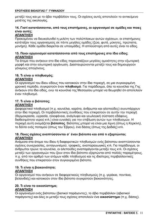 ΕΡΩΤΗΣΕΙΣ ΒΙΟΛΟΓΙΑΣ Γ΄ ΓΥΜΝΑΣΙΟΥ
ΣΥΝΤΑΚΤΗΣ : ΒΑΤΣΙΟΣ Ξ. 11
μεταξύ τους και με το άβιο περιβάλλον τους. Οι σχέσεις αυτές αποτελούν το αντικείμενο
μελέτης της οικολογίας.
14. Γιατί κατατάσσονται, από τους επιστήμονες, οι οργανισμοί σε ομάδες και ποιες
είναι αυτές;
ΑΠΑΝΤΗΣΗ
Προκειμένου να διευκολυνθεί η μελέτη των πολύπλοκων αυτών σχέσεων, οι επιστήμονες
κατέταξαν τους οργανισμούς σε πέντε μεγάλες ομάδες (ζώα, φυτά, μύκητες, πρώτιστα,
μονήρη). Κάθε ομάδα διαιρείται σε υποομάδες. Η απλούστερη από αυτές είναι το είδος.
15. Ποιοι οργανισμοί κατατάσσονται από τους επιστήμονες στο ίδιο είδος;
ΑΠΑΝΤΗΣΗ
Τα άτομα που ανήκουν στο ίδιο είδος παρουσιάζουν μεγάλες ομοιότητες στην εξωτερική
μορφή και στην εσωτερική οργάνωση. Διασταυρώνονται μεταξύ τους και δημιουργούν
γόνιμους απογόνους.
16. Τι είναι ο πληθυσμός;
ΑΠΑΝΤΗΣΗ
Οι οργανισμοί του ίδιου είδους που κατοικούν στην ίδια περιοχή, σε μια συγκεκριμένη
χρονική περίοδο, συγκροτούν έναν πληθυσμό. Για παράδειγμα, όλα τα κουνέλια της Γης
ανήκουν στο ίδιο είδος, ενώ τα κουνέλια της Μεσογείου μπορεί να θεωρηθεί ότι αποτελούν
έναν πληθυσμό.
17. Τι είναι ο βιότοπος;
ΑΠΑΝΤΗΣΗ
Διαφορετικοί πληθυσμοί (π.χ. κουνέλια, καρότα, άνθρωποι και αλεπούδες) συνυπάρχουν
στην ίδια περιοχή. Οι περιβαλλοντικές συνθήκες που επικρατούν σε αυτήν την περιοχή
(θερμοκρασία, υγρασία, ηλιοφάνεια, ανάγλυφο και γεωλογική σύσταση εδάφους,
διαθεσιμότητα νερού κτλ.) είναι ευνοϊκές για την επιβίωση αυτών των πληθυσμών. Η
περιοχή αυτή ονομάζεται βιότοπος. Βιότοπος μπορεί να είναι μια λίμνη (όπως η Κερκίνη),
το δέλτα ενός ποταμού (όπως του Έβρου), ένα δάσος (όπως της Δαδιάς) κτλ.
18. Ποιες σχέσεις αναπτύσσονται σ΄ έναν βιότοπο και από τι εξαρτώνται;
ΑΠΑΝΤΗΣΗ
Ανάμεσα στα άτομα του ίδιου ή διαφορετικών πληθυσμών ενός βιότοπου αναπτύσσονται
σχέσεις συνεργασίας, ανταγωνισμού, τροφικές, αναπαραγωγικές κτλ. Για παράδειγμα, οι
άνθρωποι τρώνε τα κουνέλια, οι αλεπούδες αναπαράγονται μεταξύ τους κτλ. Οι σχέσεις
μεταξύ των οργανισμών που ζουν στον ίδιο βιότοπο εξαρτώνται από πολλές παραμέτρους,
π.χ. από τον αριθμό των ατόμων κάθε πληθυσμού και τις ιδιαίτερες περιβαλλοντικές
συνθήκες που επικρατούν στον συγκεκριμένο βιότοπο.
19. Τι είναι η βιοκοινότητα;
ΑΠΑΝΤΗΣΗ
Οι οργανισμοί που ανήκουν σε διαφορετικούς πληθυσμούς (π.χ. γεράκια, ποντίκια,
βελανιδιές) και κατοικούν στον ίδιο βιότοπο συγκροτούν βιοκοινότητες.
20. Τι είναι το οικοσύστημα;
ΑΠΑΝΤΗΣΗ
Οι οργανισμοί ενός βιότοπου (βιοτικοί παράγοντες), το άβιο περιβάλλον (αβιοτικοί
παράγοντες) και όλες οι μεταξύ τους σχέσεις αποτελούν ένα οικοσύστημα (π.χ. δάσος).
 