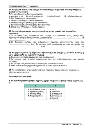 ΕΡΩΤΗΣΕΙΣ ΒΙΟΛΟΓΙΑΣ Γ΄ ΓΥΜΝΑΣΙΟΥ
ΣΥΝΤΑΚΤΗΣ : ΒΑΤΣΙΟΣ Ξ. 12
21. Να βάλετε σε κύκλο το γράμμα που αντιστοιχεί στη φράση που συμπληρώνει
σωστά την πρόταση:
Α. Το αίμα θεωρείται ιδιαίτερη κατηγορία:
α. νευρικού ιστού β. συνδετικού ιστού γ. μυϊκού ιστού δ. επιθηλιακού ιστού
B. Μία βιοκοινότητα περιλαμβάνει:
α. διαφορετικά είδη του ίδιου πληθυσμού
β. διαφορετικούς πληθυσμούς του ίδιου είδους
γ. διαφορετικούς πληθυσμούς του ίδιου βιότοπου
δ. όλους τους πληθυσμούς της βιόσφαιρας
22. Να συμπληρώσετε με τους κατάλληλους όρους τα κενά στις παρακάτω
προτάσεις:
α. Ο ερειστικός ιστός αποτελείται από κύτταρα που συνδέουν δομές μεταξύ τους,
προσφέρουν στήριξη και προστασία. Διακρίνεται σε ..........................., ......................... και
............................... .
β. Οι διάφορες κινήσεις του ανθρώπινου σώματος επιτυγχάνονται χάρη στις
......................................... ίνες. Τα κύτταρα αυτά συγκροτούν τις τρεις κατηγορίες του
....................................................... ιστού, ........................, ........................ και
............................ .
23. Να χαρακτηρίσετε τις παρακάτω προτάσεις με το γράμμα (Σ), αν είναι σωστές, ή
με το γράμμα (Λ), αν είναι λανθασμένες:
α. Όλοι οι μονοκύτταροι οργανισμοί είναι ευκαρυωτικοί.
β. Τα κύτταρα κάθε αποικίας προέρχονται από τον πολλαπλασιασμό ενός αρχικού
κυττάρου.
γ. Τα κύτταρα ενός πολυκύτταρου οργανισμού είναι ευκαρυωτικά.
δ. Κάθε πολυκύτταρος οργανισμός είναι ένα σύνολο όμοιων κυττάρων.
24. Να τοποθετήσετε στη σωστή σειρά τους παρακάτω όρους: κύτταρο, οργανισμός,
σύστημα, ιστός, όργανο.
Επαναληπτικές ασκήσεις
1. Να αντιστοιχίσετε τις λέξεις της στήλης Ι με τους κατάλληλους όρους της στήλης
ΙΙ:
I II
1. Επιθηλιακός ιστός
2. Ερειστικός ιστός
3. Μυϊκός ιστός
4. Νευρικός ιστός
α. Αίμα
β. Βότσαλο
γ. Επιδερμίδα
δ. Εγκέφαλος
ε. Καρδιά
 