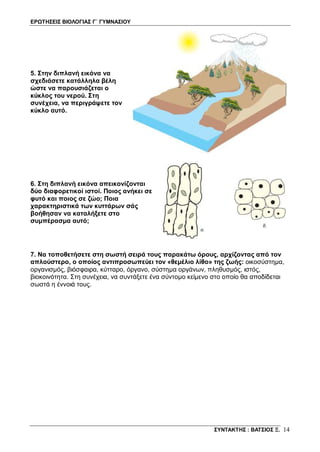 ΕΡΩΤΗΣΕΙΣ ΒΙΟΛΟΓΙΑΣ Γ΄ ΓΥΜΝΑΣΙΟΥ
ΣΥΝΤΑΚΤΗΣ : ΒΑΤΣΙΟΣ Ξ. 14
5. Στην διπλανή εικόνα να
σχεδιάσετε κατάλληλα βέλη
ώστε να παρουσιάζεται ο
κύκλος του νερού. Στη
συνέχεια, να περιγράψετε τον
κύκλο αυτό.
6. Στη διπλανή εικόνα απεικονίζονται
δύο διαφορετικοί ιστοί. Ποιος ανήκει σε
φυτό και ποιος σε ζώο; Ποια
χαρακτηριστικά των κυττάρων σάς
βοήθησαν να καταλήξετε στο
συμπέρασμα αυτό;
7. Να τοποθετήσετε στη σωστή σειρά τους παρακάτω όρους, αρχίζοντας από τον
απλούστερο, ο οποίος αντιπροσωπεύει τον «θεμέλιο λίθο» της ζωής: οικοσύστημα,
οργανισμός, βιόσφαιρα, κύτταρο, όργανο, σύστημα οργάνων, πληθυσμός, ιστός,
βιοκοινότητα. Στη συνέχεια, να συντάξετε ένα σύντομο κείμενο στο οποίο θα αποδίδεται
σωστά η έννοιά τους.
 