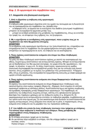 ΕΡΩΤΗΣΕΙΣ ΒΙΟΛΟΓΙΑΣ Γ΄ ΓΥΜΝΑΣΙΟΥ
ΣΥΝΤΑΚΤΗΣ : ΒΑΤΣΙΟΣ Ξ. 15
Κεφ. 2. Οι οργανισμοί στο περιβάλλον τους
2.1. Ισορροπία στα βιολογικά συστήματα
1. Από τι εξαρτάται η επιβίωση ενός οργανισμού;
ΑΠΑΝΤΗΣΗ
Η επιβίωση κάθε οργανισμού εξαρτάται από την ομαλή του λειτουργία και τη δυνατότητά
του να προσαρμόζεται στο περιβάλλον του. Δηλαδή όταν
• οι διάφοροι ιστοί, τα όργανα και τα συστήματα που διαθέτει (εσωτερικό περιβάλλον)
μπορούν να συνεργάζονται αρμονικά μεταξύ τους
• μπορεί να αντιδρά κατάλληλα στις μεταβολές του περιβάλλοντος, όπως να εντοπίζει
την τροφή του, να αποφεύγει τους εχθρούς του, να ζευγαρώνει.
2. Με τι σχετίζονται οι αντιδράσεις ενός οργανισμοί, ποια η σχέση τους με το
περιβάλλον και πότε θεωρούνται επιτυχείς;
ΑΠΑΝΤΗΣΗ
Οι αντιδράσεις ενός οργανισμού σχετίζονται με την πολυπλοκότητά του, επηρεάζουν και
επηρεάζονται από το περιβάλλον του και χαρακτηρίζονται επιτυχείς εφόσον του
επιτρέπουν να προσαρμόζεται σε αυτό, να επιβιώνει και να αναπαράγεται.
3. Ποιες σχέσεις αναπτύσσονται ανάμεσα στα άτομα του ίδιου πληθυσμού;
ΑΠΑΝΤΗΣΗ
Τα μέλη του ίδιου πληθυσμού αναπτύσσουν σχέσεις με σκοπό την αναπαραγωγή του
είδους. Συχνά όμως αναπτύσσουν και ανταγωνιστικές σχέσεις. Μπορεί να ανταγωνίζονται
για να διεκδικήσουν τον ίδιο ερωτικό σύντροφο, τον χώρο όπου θα «φωλιάσουν», την
τροφή, το οξυγόνο, το φως κτλ. Σε άλλες περιπτώσεις, οργανώνονται σε ομάδες
(κοινωνική συμπεριφορά) και συνεργάζονται μεταξύ τους για την επίτευξη ενός κοινού
σκοπού, όπως συμβαίνει με τα σμήνη των χελιδονιών που μεταναστεύουν. Yπάρχουν
είδη, όπως οι μέλισσες, που συνεργάζονται σχηματίζοντας κοινωνίες με σαφή ιεραρχία και
υψηλό επίπεδο οργάνωσης.
4. Ποιες σχέσεις αναπτύσσονται ανάμεσα στα άτομα διαφορετικών πληθυσμού;
ΑΠΑΝΤΗΣΗ
Οι σχέσεις που αναπτύσσονται ανάμεσα σε άτομα διαφορετικών πληθυσμών ενός
οικοσυστήματος είναι κυρίως τροφικές (θηρευτής - θήραμα). Αυτό σημαίνει ότι κάποιοι
οργανισμοί τρέφονται με κάποιους άλλους. Αναπτύσσονται όμως και σχέσεις συμβίωσης
και αμοιβαίας προσφοράς μεταξύ διαφορετικών οργανισμών. Για παράδειγμα, σε
κοιλότητες του ανθρώπινου σώματος (έντερο, κόλπος κτλ.) φιλοξενούνται ορισμένα
βακτήρια που παράγουν χρήσιμες για τον άνθρωπο ουσίες (π.χ. βιταμίνη Κ). Οι
μικροοργανισμοί αυτοί ανταγωνίζονται επιπλέον τα παθογόνα μικρόβια, συμβάλλοντας με
τον τρόπο αυτό στην άμυνά μας. Σε ένα οικοσύστημα είναι δυνατόν να αναπτύσσονται και
σχέσεις ανταγωνισμού, όπως ανάμεσα στον σκύλο και τη γάτα, ή παρασιτισμού, όπως
ανάμεσα στον άνθρωπο και τα μικρόβια που του προκαλούν ασθένειες.
5. Σ΄ ένα λιβάδι στο οποίο ζει ένας πληθυσμός ποντικών που τρέφεται με σπόρους.
Για κάποιο λόγο αυξάνεται η ποσότητα των σπόρων. Ποιες μεταβολές θα
παρατηρηθούν στους διάφορους πληθυσμούς;
ΑΠΑΝΤΗΣΗ
Α. Οι σπόροι αποτελούν τροφή για τα ποντίκια.
Β. Αν για κάποιο λόγο αυξηθούν οι σπόροι, τότε θα υπάρχει άφθονη τροφή για τα
ποντίκια, οπότε:
Πολλοί σπόροι ---> Πολλά ποντίκια
 