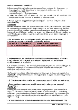 ΕΡΩΤΗΣΕΙΣ ΒΙΟΛΟΓΙΑΣ Γ΄ ΓΥΜΝΑΣΙΟΥ
ΣΥΝΤΑΚΤΗΣ : ΒΑΤΣΙΟΣ Ξ. 16
Γ. Όμως, τα πολλά ποντίκια θα καταναλώνουν πολλούς σπόρους. Δεν θα μπορούν να
δημιουργηθούν πολλά νέα φυτά και να παράγουν πάλι σπόρους, κι έτσι στο
οικοσύστημα θα υπάρξουν:
Λιγότεροι σπόροι ---> Λιγότερα ποντίκια
Δ. Τελικά θα επέλθει πάλι μια ισορροπία, ώστε τα ποντίκια που θα υπάρχουν στο
οικοσύστημα να είναι τόσα που να μπορούν να βρίσκουν τροφή.
6. Πως ελέγχεται η ισορροπία ενός οικοσυστήματος και πότε αυτή μπορεί να
αποκαθίσταται;
ΑΠΑΝΤΗΣΗ
Οι αλληλεπιδράσεις μεταξύ των διάφορων παραγόντων ενός οικοσυστήματος λειτουργούν
ως ρυθμιστικοί μηχανισμοί που ελέγχουν την ισορροπία του. Αυτή η ισορροπία δεν είναι
στατική. Οι συνθήκες του άβιου περιβάλλοντος (θερμοκρασία, φως κ.ά.) μεταβάλλονται
διαρκώς, όπως αλλάζει και ο αριθμός των ατόμων των διάφορων πληθυσμών που ζουν σε
αυτό. Όσο όμως οι μεταβολές κυμαίνονται μέσα σε κάποια όρια, η ισορροπία μπορεί να
αποκαθίσταται.
7. Να τοποθετήσετε τις παρακάτω κατηγορίες σχέσεων στη σωστή στήλη:
αναπαραγωγικές, ανταγωνιστικές, συμβιωτικές, τροφικές
ΟΡΓΑΝΙΣΜΟΙ ΠΟY ΑΝΗΚΟYΝ
ΣΤΟΝ ΙΔΙΟ ΠΛΗΘYΣΜΟ
ΟΡΓΑΝΙΣΜΟΙ ΠΟY ΑΝΗΚΟYΝ
ΣΕ ΔΙΑΦΟΡΕΤΙΚΟYΣ ΠΛΗΘYΣΜΟYΣ
8. Στο παράδειγμα του οικοσυστήματος του λιβαδιού παρατηρήθηκαν μεταβολές
στον πληθυσμό των ποντικών. Να αναφέρετε δύο λόγους για τους οποίους
συνέβησαν αυτές οι μεταβολές.
9. Η αύξηση των ποντικών, στο παράδειγμα του οικοσυστήματος του λιβαδιού, οδήγησε σε
αύξηση του πληθυσμού των αλεπούδων. Η αύξηση αυτή ήταν απεριόριστη; Να
αιτιολογήσετε την απάντησή σας.
10. Ποιοι οργανισμοί είναι πιθανότερο να ανταγωνίζονται για το οξυγόνο, οι χερσαίοι ή οι
υδρόβιοι; Να αντλήσετε πληροφορίες από τη φυσική και τη χημεία για να αιτιολογήσετε την
απάντησή σας.
2.2. Οργάνωση και λειτουργίες του οικοσυστήματος – Ο ρόλος της ενέργειας
1. Ποιος ο ρόλος της ενέργειας σε κάθε οργανωμένο σύστημα και πως αυτή
εξασφαλίζεται;
ΑΠΑΝΤΗΣΗ
Κάθε οργανωμένο σύστημα, όπως, ένα κύτταρο, ένας οργανισμός ή ένα οικοσύστημα,
χρειάζεται ενέργεια προκειμένου να διατηρείται και να λειτουργεί σωστά. Όσο μάλιστα
αυξάνεται η πολυπλοκότητά του, τόσο αυξάνονται και οι ενεργειακές του απαιτήσεις. Όλοι
οι οργανισμοί καλύπτουν τις ανάγκες τους σε ενέργεια διασπώντας τις θρεπτικές ουσίες
της τροφής τους.
2. Σ΄ ένα οικοσύστημα, ποιοι οργανισμοί χαρακτηρίζονται σαν αυτότροφοι; Πως
 