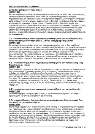ΕΡΩΤΗΣΕΙΣ ΒΙΟΛΟΓΙΑΣ Γ΄ ΓΥΜΝΑΣΙΟΥ
ΣΥΝΤΑΚΤΗΣ : ΒΑΤΣΙΟΣ Ξ. 17
αυτοί εξασφαλίζουν την τροφή τους;
ΑΠΑΝΤΗΣΗ
Σε ένα οικοσύστημα υπάρχουν οργανισμοί οι οποίοι παράγουν μόνοι τους την τροφή τους.
Για τον σκοπό αυτό αξιοποιούν απλά υλικά και ενέργεια που βρίσκουν στο άβιο
περιβάλλον τους. Οι οργανισμοί αυτοί ονομάζονται αυτότροφοι. Οι αυτότροφοι οργανισμοί
μετατρέπουν ανόργανες χημικές ουσίες, όπως το διοξείδιο του άνθρακα της ατμόσφαιρας
και το νερό, σε οργανικές ενώσεις, όπως η γλυκόζη. Από τη διάσπαση αυτών των
οργανικών ενώσεων εξασφαλίζεται στη συνέχεια η απαραίτητη ενέργεια. Οργανισμοί όπως
είναι τα χερσαία και τα υδρόβια φυτά, καθώς και οι οργανισμοί του φυτοπλαγκτού (στα
υδάτινα οικοσυστήματα) έχουν τη δυνατότητα να φωτοσυνθέτουν. Συνθέτουν δηλαδή
οργανικές ενώσεις αξιοποιώντας την ηλιακή ενέργεια. Οι οργανισμοί αυτοί χαρακτηρίζονται
ως παραγωγοί.
3. Σ΄ ένα οικοσύστημα, ποιοι οργανισμοί χαρακτηρίζονται σαν ετερότροφοι; Πως
αυτοί εξασφαλίζουν την τροφή τους; Σε ποιες κατηγορίες διακρίνονται;
ΑΠΑΝΤΗΣΗ
Οι παραγωγοί διασπούν ένα μέρος των οργανικών ενώσεων που οι ίδιοι συνθέτουν
(κυτταρική αναπνοή) και με τον τρόπο αυτό εξασφαλίζουν ενέργεια για την κάλυψη άμεσων
αναγκών. Όσες ενώσεις δεν διασπαστούν, αποθηκεύονται για μελλοντική χρήση. Αυτά τα
αποθέματα θα αξιοποιηθούν, άμεσα ή έμμεσα, από άλλους οργανισμούς του
οικοσυστήματος, που χαρακτηρίζονται ως ετερότροφοι. Οι ετερότροφοι οργανισμοί (π.χ.
ζώα, μύκητες) δεν διαθέτουν την ικανότητα να φωτοσυνθέτουν και να μετατρέπουν την
ανόργανη ύλη σε οργανική. Διακρίνονται σε καταναλωτές και αποικοδομητές.
4. Σ΄ ένα οικοσύστημα, ποιοι οργανισμοί χαρακτηρίζονται σαν καταναλωτές; Πως
διακρίνονται σε τάξεις;
ΑΠΑΝΤΗΣΗ
Οι καταναλωτές τρέφονται με άλλους οργανισμούς του οικοσυστήματος και διακρίνονται σε
τάξεις ανάλογα με τις βασικές τροφικές τους προτιμήσεις. Τα φυτοφάγα ζώα, όπως η
αγελάδα, το πρόβατο, ο λαγός και οι οργανισμοί του ζωοπλαγκτού (στα υδάτινα
οικοσυστήματα), τρέφονται άμεσα με παραγωγούς και χαρακτηρίζονται ως καταναλωτές
1ης τάξης. Τα σαρκοφάγα ζώα που τρέφονται με φυτοφάγα, όπως ο λύκος, το φίδι, οι
σαρδέλες, ονομάζονται καταναλωτές 2ης τάξης. Τα σαρκοφάγα που τρέφονται με
καταναλωτές 2ης τάξης, όπως ο αετός και ο βακαλάος, ανήκουν στους καταναλωτές 3ης
τάξης κ.ο.κ.
4. Σ΄ ένα οικοσύστημα, ποιοι οργανισμοί χαρακτηρίζονται σαν αποικοδομητές;
ΑΠΑΝΤΗΣΗ
Οι αποικοδομητές είναι βακτήρια, μύκητες ή πρωτόζωα που τρέφονται με «νεκρή»
οργανική ύλη την οποία μετατρέπουν σε ανόργανη.
5. Τι χαρακτηρίζουμε σ΄ ένα οικοσύστημα ως ροή ενέργειας; Να περιγραφεί. Πως
απεικονίζεται στα οικοσυστήματα;
ΑΠΑΝΤΗΣΗ
Κύρια πηγή ενέργειας των οικοσυστημάτων είναι ο ήλιος. Η ενέργεια εισέρχεται διαμέσου
των παραγωγών, με τη φωτοσύνθεση, και «διανέμεται» στους υπόλοιπους οργανισμούς
του οικοσυστήματος, μέσα από τις τροφικές σχέσεις που αναπτύσσονται μεταξύ τους. Η
πορεία αυτή χαρακτηρίζεται ως ροή ενέργειας. Τα βέλη που συνδέουν τους πληθυσμούς
μιας τροφικής αλυσίδας ή ενός τροφικού πλέγματος δείχνουν την πορεία της τροφής μέσα
σε ένα οικοσύστημα. Εφόσον όμως η ενέργεια εξασφαλίζεται από τη διάσπαση των
θρεπτικών ουσιών της τροφής, τα ίδια βέλη δηλώνουν ταυτόχρονα και τη ροή της
ενέργειας μέσα σε ένα οικοσύστημα.
 