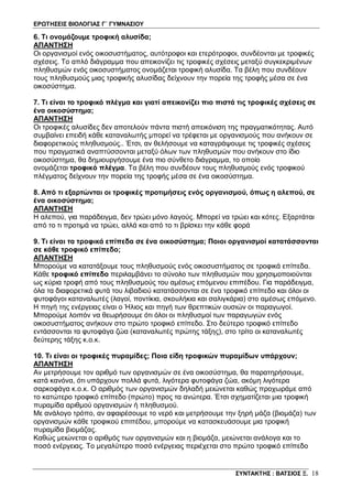 ΕΡΩΤΗΣΕΙΣ ΒΙΟΛΟΓΙΑΣ Γ΄ ΓΥΜΝΑΣΙΟΥ
ΣΥΝΤΑΚΤΗΣ : ΒΑΤΣΙΟΣ Ξ. 18
6. Τι ονομάζουμε τροφική αλυσίδα;
ΑΠΑΝΤΗΣΗ
Οι οργανισμοί ενός οικοσυστήματος, αυτότροφοι και ετερότροφοι, συνδέονται με τροφικές
σχέσεις. Το απλό διάγραμμα που απεικονίζει τις τροφικές σχέσεις μεταξύ συγκεκριμένων
πληθυσμών ενός οικοσυστήματος ονομάζεται τροφική αλυσίδα. Τα βέλη που συνδέουν
τους πληθυσμούς μιας τροφικής αλυσίδας δείχνουν την πορεία της τροφής μέσα σε ένα
οικοσύστημα.
7. Τι είναι το τροφικό πλέγμα και γιατί απεικονίζει πιο πιστά τις τροφικές σχέσεις σε
ένα οικοσύστημα;
ΑΠΑΝΤΗΣΗ
Οι τροφικές αλυσίδες δεν αποτελούν πάντα πιστή απεικόνιση της πραγματικότητας. Αυτό
συμβαίνει επειδή κάθε καταναλωτής μπορεί να τρέφεται με οργανισμούς που ανήκουν σε
διαφορετικούς πληθυσμούς.. Έτσι, αν θελήσουμε να καταγράψουμε τις τροφικές σχέσεις
που πραγματικά αναπτύσσονται μεταξύ όλων των πληθυσμών που ανήκουν στο ίδιο
οικοσύστημα, θα δημιουργήσουμε ένα πιο σύνθετο διάγραμμα, το οποίο
ονομάζεται τροφικό πλέγμα. Τα βέλη που συνδέουν τους πληθυσμούς ενός τροφικού
πλέγματος δείχνουν την πορεία της τροφής μέσα σε ένα οικοσύστημα.
8. Από τι εξαρτώνται οι τροφικές προτιμήσεις ενός οργανισμού, όπως η αλεπού, σε
ένα οικοσύστημα;
ΑΠΑΝΤΗΣΗ
Η αλεπού, για παράδειγμα, δεν τρώει μόνο λαγούς. Μπορεί να τρώει και κότες. Εξαρτάται
από το τι προτιμά να τρώει, αλλά και από το τι βρίσκει την κάθε φορά
9. Τι είναι τα τροφικά επίπεδα σε ένα οικοσύστημα; Ποιοι οργανισμοί κατατάσσονται
σε κάθε τροφικό επίπεδο;
ΑΠΑΝΤΗΣΗ
Μπορούμε να κατατάξουμε τους πληθυσμούς ενός οικοσυστήματος σε τροφικά επίπεδα.
Κάθε τροφικό επίπεδο περιλαμβάνει το σύνολο των πληθυσμών που χρησιμοποιούνται
ως κύρια τροφή από τους πληθυσμούς του αμέσως επόμενου επιπέδου. Για παράδειγμα,
όλα τα διαφορετικά φυτά του λιβαδιού κατατάσσονται σε ένα τροφικό επίπεδο και όλοι οι
φυτοφάγοι καταναλωτές (λαγοί, ποντίκια, σκουλήκια και σαλιγκάρια) στο αμέσως επόμενο.
Η πηγή της ενέργειας είναι ο Ήλιος και πηγή των θρεπτικών ουσιών οι παραγωγοί.
Μπορούμε λοιπόν να θεωρήσουμε ότι όλοι οι πληθυσμοί των παραγωγών ενός
οικοσυστήματος ανήκουν στο πρώτο τροφικό επίπεδο. Στο δεύτερο τροφικό επίπεδο
εντάσσονται τα φυτοφάγα ζώα (καταναλωτές πρώτης τάξης), στο τρίτο οι καταναλωτές
δεύτερης τάξης κ.ο.κ.
10. Τι είναι οι τροφικές πυραμίδες; Ποια είδη τροφικών πυραμίδων υπάρχουν;
ΑΠΑΝΤΗΣΗ
Αν μετρήσουμε τον αριθμό των οργανισμών σε ένα οικοσύστημα, θα παρατηρήσουμε,
κατά κανόνα, ότι υπάρχουν πολλά φυτά, λιγότερα φυτοφάγα ζώα, ακόμη λιγότερα
σαρκοφάγα κ.ο.κ. Ο αριθμός των οργανισμών δηλαδή μειώνεται καθώς προχωράμε από
το κατώτερο τροφικό επίπεδο (πρώτο) προς τα ανώτερα. Έτσι σχηματίζεται μια τροφική
πυραμίδα αριθμού οργανισμών ή πληθυσμού.
Με ανάλογο τρόπο, αν αφαιρέσουμε το νερό και μετρήσουμε την ξηρή μάζα (βιομάζα) των
οργανισμών κάθε τροφικού επιπέδου, μπορούμε να κατασκευάσουμε μια τροφική
πυραμίδα βιομάζας.
Καθώς μειώνεται ο αριθμός των οργανισμών και η βιομάζα, μειώνεται ανάλογα και το
ποσό ενέργειας. Το μεγαλύτερο ποσό ενέργειας περιέχεται στο πρώτο τροφικό επίπεδο
 