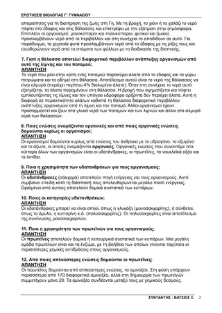 ΕΡΩΤΗΣΕΙΣ ΒΙΟΛΟΓΙΑΣ Γ΄ ΓΥΜΝΑΣΙΟΥ
ΣΥΝΤΑΚΤΗΣ : ΒΑΤΣΙΟΣ Ξ. 2
απαραίτητος για τη διατήρηση της ζωής στη Γη. Με τη βροχή, το χιόνι ή το χαλάζι το νερό
πέφτει στο έδαφος και στις θάλασσες και επιστρέφει με την εξάτμιση στην ατμόσφαιρα.
Επιπλέον οι οργανισμοί, μονοκύτταροι και πολυκύτταροι, φυτικοί και ζωικοί,
προσλαμβάνουν νερό από το περιβάλλον και στη συνέχεια το αποδίδουν σε αυτό. Για
παράδειγμα, τα χερσαία φυτά προσλαμβάνουν νερό από το έδαφος με τις ρίζες τους και
ελευθερώνουν νερό από τα στόματα των φύλλων με τη διαδικασία της διαπνοής.
7. Γιατί η θάλασσα αποτελεί διαφορετικό περιβάλλον ανάπτυξης οργανισμών από
αυτό της λίμνης και του ποταμού;
ΑΠΑΝΤΗΣΗ
Το νερό που ρέει στην κοίτη ενός ποταμού παρασύρει άλατα από το έδαφος και τα γύρω
πετρώματα και τα οδηγεί στη θάλασσα. Αποτέλεσμα αυτού είναι το νερό της θάλασσας να
είναι αλμυρό (περιέχει περίπου 4% διαλυμένα άλατα). Όταν στη συνέχεια το νερό αυτό
εξατμίζεται, τα άλατα παραμένουν στη θάλασσα. Η βροχή που σχηματίζεται και πέφτει
εμπλουτίζοντας τις λίμνες και τον υπόγειο υδροφόρο ορίζοντα δεν περιέχει άλατα. Αυτή η
διαφορά σε περιεκτικότητα αλάτων καθιστά τη θάλασσα διαφορετικό περιβάλλον
ανάπτυξης οργανισμών από τη λίμνη και τον ποταμό. Άλλοι οργανισμοί έχουν
προσαρμοστεί και ζουν στα γλυκά νερά των ποταμών και των λιμνών και άλλοι στα αλμυρά
νερά των θαλασσών.
8. Ποιες ενώσεις ονομάζονται οργανικές και από ποιες οργανικές ενώσεις
δομούνται κυρίως οι οργανισμοί;
ΑΠΑΝΤΗΣΗ
Οι οργανισμοί δομούνται κυρίως από ενώσεις του άνθρακα με το υδρογόνο, το οξυγόνο
και το άζωτο, οι οποίες ονομάζονται οργανικές. Οργανικές ενώσεις που συναντάμε στα
κύτταρα όλων των οργανισμών είναι οι υδατάνθρακες, οι πρωτεΐνες, τα νουκλεϊκά οξέα και
τα λιπίδια.
9. Ποια η χρησιμότητα των υδατανθράκων για τους οργανισμούς;
ΑΠΑΝΤΗΣΗ
Οι υδατάνθρακες (σάκχαρα) αποτελούν πηγή ενέργειας για τους οργανισμούς. Αυτό
συμβαίνει επειδή κατά τη διάσπασή τους απελευθερώνεται μεγάλο ποσό ενέργειας.
Ορισμένοι από αυτούς αποτελούν δομικά συστατικά των κυττάρων.
10. Ποιες οι κατηγορίες υδατανθράκων;
ΑΠΑΝΤΗΣΗ
Οι υδατάνθρακες μπορεί να είναι απλοί, όπως η γλυκόζη (μονοσακχαρίτης), ή σύνθετοι,
όπως το άμυλο, η κυτταρίνη κ.ά. (πολυσακχαρίτες). Οι πολυσακχαρίτες είναι αποτέλεσμα
της συνένωσης μονοσακχαριτών.
11. Ποια η χρησιμότητα των πρωτεϊνών για τους οργανισμούς;
ΑΠΑΝΤΗΣΗ
Οι πρωτεΐνες αποτελούν δομικά ή λειτουργικά συστατικά των κυττάρων. Μια μεγάλη
ομάδα πρωτεϊνών είναι και τα ένζυμα, με τη βοήθεια των οποίων γίνονται ταχύτατα οι
περισσότερες χημικές αντιδράσεις στους οργανισμούς.
12. Από ποιες απλούστερες ενώσεις δομούνται οι πρωτεΐνες;
ΑΠΑΝΤΗΣΗ
Οι πρωτεΐνες δομούνται από απλούστερες ενώσεις, τα αμινοξέα. Στη φύση υπάρχουν
περισσότερα από 170 διαφορετικά αμινοξέα, αλλά στη δημιουργία των πρωτεϊνών
συμμετέχουν μόνο 20. Τα αμινοξέα συνδέονται μεταξύ τους με χημικούς δεσμούς.
 