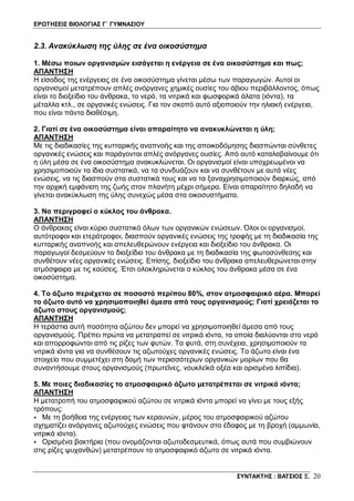 ΕΡΩΤΗΣΕΙΣ ΒΙΟΛΟΓΙΑΣ Γ΄ ΓΥΜΝΑΣΙΟΥ
ΣΥΝΤΑΚΤΗΣ : ΒΑΤΣΙΟΣ Ξ. 20
2.3. Ανακύκλωση της ύλης σε ένα οικοσύστημα
1. Μέσω ποιων οργανισμών εισάγεται η ενέργεια σε ένα οικοσύστημα και πως;
ΑΠΑΝΤΗΣΗ
Η είσοδος της ενέργειας σε ένα οικοσύστημα γίνεται μέσω των παραγωγών. Αυτοί οι
οργανισμοί μετατρέπουν απλές ανόργανες χημικές ουσίες του άβιου περιβάλλοντος, όπως
είναι το διοξείδιο του άνθρακα, το νερό, τα νιτρικά και φωσφορικά άλατα (ιόντα), τα
μέταλλα κτλ., σε οργανικές ενώσεις. Για τον σκοπό αυτό αξιοποιούν την ηλιακή ενέργεια,
που είναι πάντα διαθέσιμη.
2. Γιατί σε ένα οικοσύστημα είναι απαραίτητο να ανακυκλώνεται η ύλη;
ΑΠΑΝΤΗΣΗ
Με τις διαδικασίες της κυτταρικής αναπνοής και της αποικοδόμησης διασπώνται σύνθετες
οργανικές ενώσεις και παράγονται απλές ανόργανες ουσίες. Από αυτό καταλαβαίνουμε ότι
η ύλη μέσα σε ένα οικοσύστημα ανακυκλώνεται. Οι οργανισμοί είναι υποχρεωμένοι να
χρησιμοποιούν τα ίδια συστατικά, να τα συνδυάζουν και να συνθέτουν με αυτά νέες
ενώσεις, να τις διασπούν στα συστατικά τους και να τα ξαναχρησιμοποιούν διαρκώς, από
την αρχική εμφάνιση της ζωής στον πλανήτη μέχρι σήμερα. Είναι απαραίτητο δηλαδή να
γίνεται ανακύκλωση της ύλης συνεχώς μέσα στα οικοσυστήματα.
3. Να περιγραφεί ο κύκλος του άνθρακα.
ΑΠΑΝΤΗΣΗ
Ο άνθρακας είναι κύριο συστατικό όλων των οργανικών ενώσεων. Όλοι οι οργανισμοί,
αυτότροφοι και ετερότροφοι, διασπούν οργανικές ενώσεις της τροφής με τη διαδικασία της
κυτταρικής αναπνοής και απελευθερώνουν ενέργεια και διοξείδιο του άνθρακα. Οι
παραγωγοί δεσμεύουν το διοξείδιο του άνθρακα με τη διαδικασία της φωτοσύνθεσης και
συνθέτουν νέες οργανικές ενώσεις. Επίσης, διοξείδιο του άνθρακα απελευθερώνεται στην
ατμόσφαιρα με τις καύσεις. Έτσι ολοκληρώνεται ο κύκλος του άνθρακα μέσα σε ένα
οικοσύστημα.
4. Το άζωτο περιέχεται σε ποσοστό περίπου 80%, στον ατμοσφαιρικό αέρα. Μπορεί
το άζωτο αυτό να χρησιμοποιηθεί άμεσα από τους οργανισμούς; Γιατί χρειάζεται το
άζωτο στους οργανισμούς;
ΑΠΑΝΤΗΣΗ
Η τεράστια αυτή ποσότητα αζώτου δεν μπορεί να χρησιμοποιηθεί άμεσα από τους
οργανισμούς. Πρέπει πρώτα να μετατραπεί σε νιτρικά ιόντα, τα οποία διαλύονται στο νερό
και απορροφώνται από τις ρίζες των φυτών. Τα φυτά, στη συνέχεια, χρησιμοποιούν τα
νιτρικά ιόντα για να συνθέσουν τις αζωτούχες οργανικές ενώσεις. Το άζωτο είναι ένα
στοιχείο που συμμετέχει στη δομή των περισσότερων οργανικών μορίων που θα
συναντήσουμε στους οργανισμούς (πρωτεΐνες, νουκλεϊκά οξέα και ορισμένα λιπίδια).
5. Με ποιες διαδικασίες το ατμοσφαιρικό άζωτο μετατρέπεται σε νιτρικά ιόντα;
ΑΠΑΝΤΗΣΗ
Η μετατροπή του ατμοσφαιρικού αζώτου σε νιτρικά ιόντα μπορεί να γίνει με τους εξής
τρόπους:
• Με τη βοήθεια της ενέργειας των κεραυνών, μέρος του ατμοσφαιρικού αζώτου
σχηματίζει ανόργανες αζωτούχες ενώσεις που φτάνουν στο έδαφος με τη βροχή (αμμωνία,
νιτρικά ιόντα).
• Ορισμένα βακτήρια (που ονομάζονται αζωτοδεσμευτικά, όπως αυτά που συμβιώνουν
στις ρίζες ψυχανθών) μετατρέπουν το ατμοσφαιρικό άζωτο σε νιτρικά ιόντα.
 