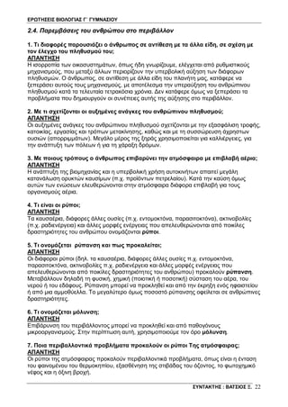 ΕΡΩΤΗΣΕΙΣ ΒΙΟΛΟΓΙΑΣ Γ΄ ΓΥΜΝΑΣΙΟΥ
ΣΥΝΤΑΚΤΗΣ : ΒΑΤΣΙΟΣ Ξ. 22
2.4. Παρεμβάσεις του ανθρώπου στο περιβάλλον
1. Τι διαφορές παρουσιάζει ο άνθρωπος σε αντίθεση με τα άλλα είδη, σε σχέση με
τον έλεγχο του πληθυσμού του;
ΑΠΑΝΤΗΣΗ
Η ισορροπία των οικοσυστημάτων, όπως ήδη γνωρίζουμε, ελέγχεται από ρυθμιστικούς
μηχανισμούς, που μεταξύ άλλων περιορίζουν την υπερβολική αύξηση των διάφορων
πληθυσμών. Ο άνθρωπος, σε αντίθεση με άλλα είδη του πλανήτη μας, κατάφερε να
ξεπεράσει αυτούς τους μηχανισμούς, με αποτέλεσμα την υπεραύξηση του ανθρώπινου
πληθυσμού κατά τα τελευταία τετρακόσια χρόνια. Δεν κατάφερε όμως να ξεπεράσει τα
προβλήματα που δημιουργούν οι συνέπειες αυτής της αύξησης στο περιβάλλον.
2. Με τι σχετίζονται οι αυξημένες ανάγκες του ανθρώπινου πληθυσμού;
ΑΠΑΝΤΗΣΗ
Οι αυξημένες ανάγκες του ανθρώπινου πληθυσμού σχετίζονται με την εξασφάλιση τροφής,
κατοικίας, εργασίας και τρόπων μετακίνησης, καθώς και με τη συσσώρευση άχρηστων
ουσιών (απορριμμάτων). Μεγάλο μέρος της ξηράς χρησιμοποιείται για καλλιέργειες, για
την ανάπτυξη των πόλεων ή για τη χάραξη δρόμων.
3. Με ποιους τρόπους ο άνθρωπος επιβαρύνει την ατμόσφαιρα με επιβλαβή αέρια;
ΑΠΑΝΤΗΣΗ
Η ανάπτυξη της βιομηχανίας και η υπερβολική χρήση αυτοκινήτων απαιτεί μεγάλη
κατανάλωση ορυκτών καυσίμων (π.χ. προϊόντων πετρελαίου). Κατά την καύση όμως
αυτών των ενώσεων ελευθερώνονται στην ατμόσφαιρα διάφορα επιβλαβή για τους
οργανισμούς αέρια.
4. Τι είναι οι ρύποι;
ΑΠΑΝΤΗΣΗ
Τα καυσαέρια, διάφορες άλλες ουσίες (π.χ. εντομοκτόνα, παρασιτοκτόνα), ακτινοβολίες
(π.χ. ραδιενέργεια) και άλλες μορφές ενέργειας που απελευθερώνονται από ποικίλες
δραστηριότητες του ανθρώπου ονομάζονται ρύποι.
5. Τι ονομάζεται ρύπανση και πως προκαλείται;
ΑΠΑΝΤΗΣΗ
Οι διάφοροι ρύποι (δηλ. τα καυσαέρια, διάφορες άλλες ουσίες π.χ. εντομοκτόνα,
παρασιτοκτόνα, ακτινοβολίες π.χ. ραδιενέργεια και άλλες μορφές ενέργειας που
απελευθερώνονται από ποικίλες δραστηριότητες του ανθρώπου) προκαλούν ρύπανση.
Μεταβάλλουν δηλαδή τη φυσική, χημική (ποιοτική ή ποσοτική) σύσταση του αέρα, του
νερού ή του εδάφους. Ρύπανση μπορεί να προκληθεί και από την έκρηξη ενός ηφαιστείου
ή από μια αμμοθύελλα. Το μεγαλύτερο όμως ποσοστό ρύπανσης οφείλεται σε ανθρώπινες
δραστηριότητες.
6. Τι ονομάζεται μόλυνση;
ΑΠΑΝΤΗΣΗ
Επιβάρυνση του περιβάλλοντος μπορεί να προκληθεί και από παθογόνους
μικροοργανισμούς. Στην περίπτωση αυτή, χρησιμοποιούμε τον όρο μόλυνση.
7. Ποια περιβαλλοντικά προβλήματα προκαλούν οι ρύποι Της ατμόσφαιρας;
ΑΠΑΝΤΗΣΗ
Οι ρύποι της ατμόσφαιρας προκαλούν περιβαλλοντικά προβλήματα, όπως είναι η ένταση
του φαινομένου του θερμοκηπίου, εξασθένηση της στιβάδας του όζοντος, το φωτοχημικό
νέφος και η όξινη βροχή.
 