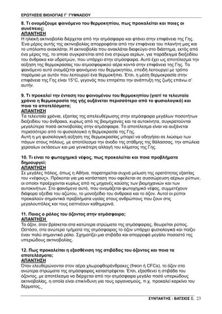 ΕΡΩΤΗΣΕΙΣ ΒΙΟΛΟΓΙΑΣ Γ΄ ΓΥΜΝΑΣΙΟΥ
ΣΥΝΤΑΚΤΗΣ : ΒΑΤΣΙΟΣ Ξ. 23
8. Τι ονομάζουμε φαινόμενο του θερμοκηπίου, πως προκαλείται και ποιες οι
συνέπειες;
ΑΠΑΝΤΗΣΗ
Η ηλιακή ακτινοβολία διέρχεται από την ατμόσφαιρα και φτάνει στην επιφάνεια της Γης.
Ένα μέρος αυτής της ακτινοβολίας απορροφάται από την επιφάνεια του πλανήτη μας και
το υπόλοιπο ανακλάται. Η ακτινοβολία που ανακλάται διαφεύγει στο διάστημα, εκτός από
ένα μέρος της, το οποίο συγκρατείται από ένα στρώμα αερίων, για παράδειγμα διοξειδίου
του άνθρακα και υδρατμών, που υπάρχει στην ατμόσφαιρα. Αυτό έχει ως αποτέλεσμα την
αύξηση της θερμοκρασίας του ατμοσφαιρικού αέρα κοντά στην επιφάνεια της Γης. Το
φαινόμενο αυτό ονομάζεται φαινόμενο του θερμοκηπίου, επειδή λειτουργεί με τρόπο
παρόμοιο με αυτόν που λειτουργεί ένα θερμοκήπιο. Έτσι, η μέση θερμοκρασία στην
επιφάνεια της Γης είναι 15°C, γεγονός που επιτρέπει την ανάπτυξη της ζωής επάνω σ’
αυτήν.
9. Τι προκαλεί την ένταση του φαινομένου του θερμοκηπίου (γιατί τα τελευταία
χρόνια η θερμοκρασία της γής αυξάνεται περισσότερο από το φυσιολογικό) και
ποια τα αποτελέσματα;
ΑΠΑΝΤΗΣΗ
Τα τελευταία χρόνια, εξαιτίας της απελευθέρωσης στην ατμόσφαιρα μεγάλων ποσοτήτων
διοξειδίου του άνθρακα, κυρίως από τις βιομηχανίες και τα αυτοκίνητα, συγκρατούνται
μεγαλύτερα ποσά ακτινοβολίας στην ατμόσφαιρα. Το αποτέλεσμα είναι να αυξάνεται
περισσότερο από το φυσιολογικό η θερμοκρασία της Γης.
Αυτή η μη φυσιολογική αύξηση της θερμοκρασίας μπορεί να οδηγήσει σε λιώσιμο των
πάγων στους πόλους, με αποτέλεσμα την άνοδο της στάθμης της θάλασσας, την απώλεια
χερσαίων εκτάσεων και μια γενικότερη αλλαγή του κλίματος της Γης.
10. Τι είναι το φωτοχημικό νέφος, πως προκαλείται και ποια προβλήματα
δημιουργεί;
ΑΠΑΝΤΗΣΗ
Σε μεγάλες πόλεις, όπως η Αθήνα, παρατηρείται συχνά μείωση της ορατότητας εξαιτίας
του «νέφους». Πρόκειται για μια κατάσταση που οφείλεται σε συσσώρευση αέριων ρύπων,
οι οποίοι προέρχονται κυρίως από τις μηχανές καύσης των βιομηχανιών και των
αυτοκινήτων. Στο φαινόμενο αυτό, που ονομάζεται φωτοχημικό νέφος, συμμετέχουν
διάφορα οξείδια του αζώτου, το μονοξείδιο του άνθρακα και το όζον. Αυτοί οι ρύποι
προκαλούν σημαντικά προβλήματα υγείας στους ανθρώπους που ζουν στις
μεγαλουπόλεις και τους εισπνέουν καθημερινά.
11. Ποιος ο ρόλος του όζοντος στην ατμόσφαιρα;
ΑΠΑΝΤΗΣΗ
Το όζον, όταν βρίσκεται στα κατώτερα στρώματα της ατμόσφαιρας, θεωρείται ρύπος.
Ωστόσο, στα ανώτερα τμήματα της ατμόσφαιρας το όζον υπάρχει φυσιολογικά και παίζει
έναν πολύ σημαντικό ρόλο. Σχηματίζει μια στιβάδα και απορροφά μεγάλο ποσοστό της
υπεριώδους ακτινοβολίας.
12. Πως προκαλείται η εξασθένιση της στιβάδας του όζοντος και ποια τα
αποτελέσματα;
ΑΠΑΝΤΗΣΗ
Όταν ελευθερώνονται στον αέρα χλωροφθοράνθρακες (freon ή CFCs), το όζον στα
ανώτερα στρώματα της ατμόσφαιρας καταστρέφεται. Έτσι, εξασθενεί η στιβάδα του
όζοντος, με αποτέλεσμα να διέρχεται από την ατμόσφαιρα μεγάλο ποσό υπεριώδους
ακτινοβολίας, η οποία είναι επικίνδυνη για τους οργανισμούς, π.χ. προκαλεί καρκίνο του
δέρματος.
 