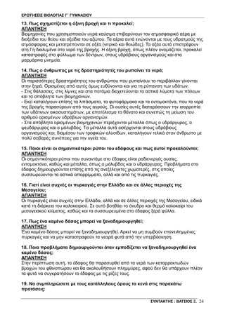 ΕΡΩΤΗΣΕΙΣ ΒΙΟΛΟΓΙΑΣ Γ΄ ΓΥΜΝΑΣΙΟΥ
ΣΥΝΤΑΚΤΗΣ : ΒΑΤΣΙΟΣ Ξ. 24
13. Πως σχηματίζεται η όξινη βροχή και τι προκαλεί;
ΑΠΑΝΤΗΣΗ
Βιομηχανίες που χρησιμοποιούν υγρά καύσιμα επιβαρύνουν τον ατμοσφαιρικό αέρα με
διοξείδιο του θείου και οξείδια του αζώτου. Τα αέρια αυτά ενώνονται με τους υδρατμούς της
ατμόσφαιρας και μετατρέπονται σε οξέα (νιτρικό και θειώδες). Τα οξέα αυτά επιστρέφουν
στη Γη διαλυμένα στο νερό της βροχής. Η όξινη βροχή, όπως πλέον ονομάζεται, προκαλεί
καταστροφές στο φύλλωμα των δέντρων, στους υδρόβιους οργανισμούς και στα
μαρμάρινα μνημεία.
14. Πως ο άνθρωπος με τις δραστηριότητές του ρυπαίνει τα νερά;
ΑΠΑΝΤΗΣΗ
Οι περισσότερες δραστηριότητες του ανθρώπου που ρυπαίνουν το περιβάλλον γίνονται
στην ξηρά. Ορισμένες από αυτές όμως ευθύνονται και για τη ρύπανση των υδάτων.
- Στις θάλασσες, στις λίμνες και στα ποτάμια διοχετεύονται τα αστικά λύματα των πόλεων
και τα απόβλητα των βιομηχανιών.
- Εκεί καταλήγουν επίσης τα λιπάσματα, τα φυτοφάρμακα και τα εντομοκτόνα, που τα νερά
της βροχής παρασύρουν από τους αγρούς. Οι ουσίες αυτές διαταράσσουν την ισορροπία
των υδάτινων οικοσυστημάτων, με αποτέλεσμα το θάνατο και συνεπώς τη μείωση του
αριθμού ορισμένων υδρόβιων οργανισμών.
- Στα απόβλητα ορισμένων βιομηχανιών περιέχονται μέταλλα όπως ο υδράργυρος, ο
ψευδάργυρος και ο μόλυβδος. Τα μέταλλα αυτά εισέρχονται στους υδρόβιους
οργανισμούς και, διαμέσου των τροφικών αλυσίδων, καταλήγουν τελικά στον άνθρωπο με
πολύ σοβαρές συνέπειες για την υγεία του.
15. Ποιοι είναι οι σημαντικότεροι ρύποι του εδάφους και πως αυτοί προκαλούνται;
ΑΠΑΝΤΗΣΗ
Οι σημαντικότεροι ρύποι που συναντάμε στο έδαφος είναι ραδιενεργές ουσίες,
εντομοκτόνα, καθώς και μέταλλα, όπως ο μόλυβδος και ο υδράργυρος. Προβλήματα στο
έδαφος δημιουργούνται επίσης από τις ανεξέλεγκτες χωματερές, στις οποίες
συσσωρεύονται τα αστικά απορρίμματα, αλλά και από τις πυρκαγιές.
16. Γιατί είναι συχνές οι πυρκαγιές στην Ελλάδα και σε άλλες περιοχές της
Μεσογείου;
ΑΠΑΝΤΗΣΗ
Οι πυρκαγιές είναι συχνές στην Ελλάδα, αλλά και σε άλλες περιοχές της Μεσογείου, ειδικά
κατά τη διάρκεια του καλοκαιριού. Σε αυτό βοηθάει το άνυδρο και θερμό καλοκαίρι του
μεσογειακού κλίματος, καθώς και τα συσσωρευμένα στο έδαφος ξερά φύλλα.
17. Πως ένα καμένο δάσος μπορεί να ξαναδημιουργηθεί;
ΑΠΑΝΤΗΣΗ
Ένα καμένο δάσος μπορεί να ξαναδημιουργηθεί. Αρκεί να μη συμβούν επανειλημμένες
πυρκαγιές και να μην καταστραφούν τα νεαρά φυτά από την υπερβόσκηση.
18. Ποια προβλήματα δημιουργούνται όταν εμποδίζεται να ξαναδημιουργηθεί ένα
καμένο δάσος;
ΑΠΑΝΤΗΣΗ
Στην περίπτωση αυτή, το έδαφος θα παρασυρθεί από τα νερά των καταρρακτωδών
βροχών του φθινοπώρου και θα ακολουθήσουν πλημμύρες, αφού δεν θα υπάρχουν πλέον
τα φυτά να συγκρατήσουν το έδαφος με τις ρίζες τους.
19. Να συμπληρώσετε με τους κατάλληλους όρους τα κενά στις παρακάτω
προτάσεις:
 