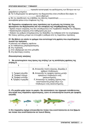 ΕΡΩΤΗΣΕΙΣ ΒΙΟΛΟΓΙΑΣ Γ΄ ΓΥΜΝΑΣΙΟΥ
ΣΥΝΤΑΚΤΗΣ : ΒΑΤΣΙΟΣ Ξ. 25
α. ........................ ............. προκαλεί καταστροφή του φυλλώματος των δέντρων και των
μαρμάρινων μνημείων.
β. Για τη δημιουργία του φαινομένου του θερμοκηπίου είναι υπεύθυνα δύο αέρια: το
.................................... ................ και οι υδρατμοί.
γ. Με την εξασθένηση της στιβάδας του όζοντος περισσότερη .............................
ακτινοβολία φτάνει στην επιφάνεια της Γης.
20. Παρακάτω αναφέρονται τρεις προτάσεις για τη μείωση της έντασης του
φαινομένου του θερμοκηπίου και την αποφυγή της υπερθέρμανσης της Γης.
• Χρήση πηγών ενέργειας που δεν ελευθερώνουν στο περιβάλλον διοξείδιο του άνθρακα.
• Εξοικονόμηση ενέργειας στην καθημερινή μας ζωή.
• Αύξηση του ρυθμού απομάκρυνσης του διοξειδίου του άνθρακα από την ατμόσφαιρα.
Με ποιους τρόπους μπορεί να επιτευχθεί η καθεμία από τις παραπάνω προτάσεις
21. Να βάλετε σε κύκλο το γράμμα που αντιστοιχεί στη φράση που συμπληρώνει
σωστά την πρόταση:
Η μόλυνση του εδάφους οφείλεται:
α. σε παθογόνους μικροοργανισμούς
β. στις πυρκαγιές
γ. στον υδράργυρο και στον μόλυβδο
δ. στις αζωτούχες ενώσεις
Επαναληπτικές ασκήσεις
1. Να αντιστοιχίσετε τους όρους της στήλης Ι με τις κατάλληλες φράσεις της
στήλης ΙΙ:
I II
1. Τροφική αλυσίδα
2. Τροφικό πλέγμα
3. Τροφικό επίπεδο
4. Τροφική πυραμίδα
Α. Απεικονίζει ποσά ενέργειας, βιομάζας ή
αριθμού πληθυσμών.
Β. Απεικονίζει τις τροφικές σχέσεις μεταξύ
ορισμένων πληθυσμών ενός
οικοσυστήματος.
Γ. Απεικονίζει τις τροφικές σχέσεις που
αναπτύσσονται μεταξύ όλων των
πληθυσμών ενός οικοσυστήματος.
2. «Το μεγάλο ψάρι τρώει το μικρό». Να υλοποιήσετε την παροιμία τοποθετώντας
στη σειρά τους παρακάτω οργανισμούς, ώστε να απεικονίζεται σωστά μία τροφική
αλυσίδα.
3. Στο παρακάτω σχήμα απεικονίζονται πεύκα που αναπτύσσονται σε ένα ξέφωτο
και πεύκα που αναπτύσσονται σε πυκνό δάσος
 