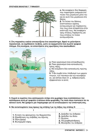 ΕΡΩΤΗΣΕΙΣ ΒΙΟΛΟΓΙΑΣ Γ΄ ΓΥΜΝΑΣΙΟΥ
ΣΥΝΤΑΚΤΗΣ : ΒΑΤΣΙΟΣ Ξ. 26
α. Να αναφέρετε δύο διαφορές
που παρατηρείτε ανάμεσα στο
πεύκο που μεγαλώνει μόνο του
και σε αυτό που μεγαλώνει στο
δάσος.
β. Τα πεύκα του δάσους
αναπτύσσουν σχέσεις
ανταγωνισμού για παράγοντες
που τους είναι απαραίτητοι στην
ανάπτυξή τους. Να αναφέρετε
τρεις τέτοιους παράγοντες για
τους οποίους τα πεύκα
ανταγωνίζονται.
4. Στη παρακάτω εικόνα απεικονίζεται ένα οικοσύστημα. Αφού το μελετήσετε
προσεκτικά, να σχεδιάσετε τα βέλη, ώστε να σχηματιστεί ένα σωστό τροφικό
πλέγμα. Στη συνέχεια, να απαντήσετε στις ερωτήσεις που ακολουθούν:
α. Ποιοι οργανισμοί είναι αποικοδομητές;
β. Ποιοι οργανισμοί είναι καταναλωτές
τρίτης τάξης;
γ. Να ονομάσετε δύο καταναλωτές πρώτης
τάξης.
δ. Τι θα συμβεί στον πληθυσμό των μικρών
πτηνών, των ποντικών και των κουναβιών
αν, για κάποιο λόγο (π. χ. λαθροκυνηγοί),
εξαφανιστούν οι αετοί;
5. Συχνά οι αγρότες που καλλιεργούν σιτάρι στα χωράφια τους εναλλάσσουν την
καλλιέργεια αυτή με τριφύλλι ή κάποιο άλλο ψυχανθές. Για ποιο λόγο πιστεύετε ότι το
κάνουν αυτό; Να γράψετε μία παράγραφο για να αιτιολογήσετε την απάντησή σας.
6. Να αντιστοιχίσετε τους όρους της στήλης Ι με τις λέξεις της στήλης ΙΙ:
I II
1. Ένταση του φαινομένου του θερμοκηπίου
2. Εξασθένηση της στιβάδας του όζοντος
3. Όξινη βροχή
4. Φωτοχημικό νέφος
Α. Διοξείδιο του άνθρακα
Β. Διοξείδιο του θείου
Γ. Οξυγόνο
Δ. Χλωροφθοράνθρακες
Ε. Μονοξείδιο του άνθρακα
 