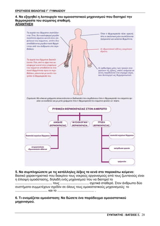 ΕΡΩΤΗΣΕΙΣ ΒΙΟΛΟΓΙΑΣ Γ΄ ΓΥΜΝΑΣΙΟΥ
ΣΥΝΤΑΚΤΗΣ : ΒΑΤΣΙΟΣ Ξ. 28
4. Να εξηγηθεί η λειτουργία του ομοιοστατικού μηχανισμού που διατηρεί την
θερμοκρασία του σώματος σταθερή.
ΑΠΑΝΤΗΣΗ
5. Να συμπληρώσετε με τις κατάλληλες λέξεις τα κενά στο παρακάτω κείμενο:
Βασικό χαρακτηριστικό που διακρίνει τους νεκρούς οργανισμούς από τους ζωντανούς είναι
η έλλειψη ομοιόστασης, δηλαδή ενός μηχανισμού που να διατηρεί το
......................................... τους ................................ σχετικά σταθερό. Στον άνθρωπο δύο
συστήματα συμμετέχουν σχεδόν σε όλους τους ομοιοστατικούς μηχανισμούς: το
.................................... και το ......................................... .
6. Τι ονομάζεται ομοιόσταση; Να δώσετε ένα παράδειγμα ομοιοστατικού
μηχανισμού.
 