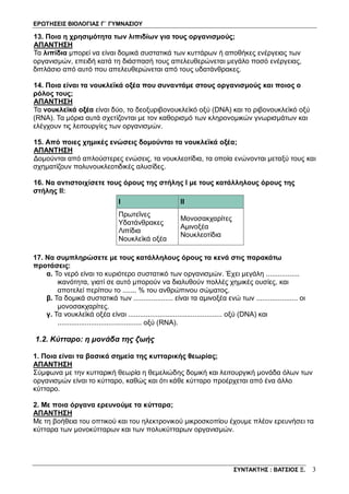 ΕΡΩΤΗΣΕΙΣ ΒΙΟΛΟΓΙΑΣ Γ΄ ΓΥΜΝΑΣΙΟΥ
ΣΥΝΤΑΚΤΗΣ : ΒΑΤΣΙΟΣ Ξ. 3
13. Ποια η χρησιμότητα των λιπιδίων για τους οργανισμούς;
ΑΠΑΝΤΗΣΗ
Τα λιπίδια μπορεί να είναι δομικά συστατικά των κυττάρων ή αποθήκες ενέργειας των
οργανισμών, επειδή κατά τη διάσπασή τους απελευθερώνεται μεγάλο ποσό ενέργειας,
διπλάσιο από αυτό που απελευθερώνεται από τους υδατάνθρακες.
14. Ποια είναι τα νουκλεϊκά οξέα που συναντάμε στους οργανισμούς και ποιος ο
ρόλος τους;
ΑΠΑΝΤΗΣΗ
Τα νουκλεϊκά οξέα είναι δύο, το δεοξυριβονουκλεϊκό οξύ (DNA) και το ριβονουκλεϊκό οξύ
(RNA). Τα μόρια αυτά σχετίζονται με τον καθορισμό των κληρονομικών γνωρισμάτων και
ελέγχουν τις λειτουργίες των οργανισμών.
15. Από ποιες χημικές ενώσεις δομούνται τα νουκλεϊκά οξέα;
ΑΠΑΝΤΗΣΗ
Δομούνται από απλούστερες ενώσεις, τα νουκλεοτίδια, τα οποία ενώνονται μεταξύ τους και
σχηματίζουν πολυνουκλεοτιδικές αλυσίδες.
16. Να αντιστοιχίσετε τους όρους της στήλης Ι με τους κατάλληλους όρους της
στήλης ΙΙ:
I II
Πρωτεΐνες
Yδατάνθρακες
Λιπίδια
Νουκλεϊκά οξέα
Μονοσακχαρίτες
Αμινοξέα
Νουκλεοτίδια
17. Να συμπληρώσετε με τους κατάλληλους όρους τα κενά στις παρακάτω
προτάσεις:
α. Το νερό είναι το κυριότερο συστατικό των οργανισμών. Έχει μεγάλη .................
ικανότητα, γιατί σε αυτό μπορούν να διαλυθούν πολλές χημικές ουσίες, και
αποτελεί περίπου το ....... % του ανθρώπινου σώματος.
β. Τα δομικά συστατικά των .................... είναι τα αμινοξέα ενώ των ..................... οι
μονοσακχαρίτες.
γ. Τα νουκλεϊκά οξέα είναι ................................................ οξύ (DNA) και
........................................... οξύ (RNA).
1.2. Κύτταρο: η μονάδα της ζωής
1. Ποια είναι τα βασικά σημεία της κυτταρικής θεωρίας;
ΑΠΑΝΤΗΣΗ
Σύμφωνα με την κυτταρική θεωρία η θεμελιώδης δομική και λειτουργική μονάδα όλων των
οργανισμών είναι το κύτταρο, καθώς και ότι κάθε κύτταρο προέρχεται από ένα άλλο
κύτταρο.
2. Με ποια όργανα ερευνούμε τα κύτταρα;
ΑΠΑΝΤΗΣΗ
Με τη βοήθεια του οπτικού και του ηλεκτρονικού μικροσκοπίου έχουμε πλέον ερευνήσει τα
κύτταρα των μονοκύτταρων και των πολυκύτταρων οργανισμών.
 