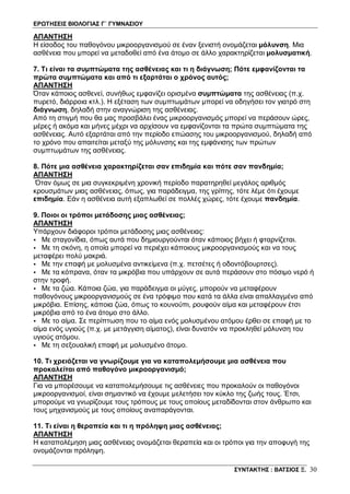 ΕΡΩΤΗΣΕΙΣ ΒΙΟΛΟΓΙΑΣ Γ΄ ΓΥΜΝΑΣΙΟΥ
ΣΥΝΤΑΚΤΗΣ : ΒΑΤΣΙΟΣ Ξ. 30
ΑΠΑΝΤΗΣΗ
Η είσοδος του παθογόνου μικροοργανισμού σε έναν ξενιστή ονομάζεται μόλυνση. Μια
ασθένεια που μπορεί να μεταδοθεί από ένα άτομο σε άλλο χαρακτηρίζεται μολυσματική.
7. Τι είναι τα συμπτώματα της ασθένειας και τι η διάγνωση; Πότε εμφανίζονται τα
πρώτα συμπτώματα και από τι εξαρτάται ο χρόνος αυτός;
ΑΠΑΝΤΗΣΗ
Όταν κάποιος ασθενεί, συνήθως εμφανίζει ορισμένα συμπτώματα της ασθένειας (π.χ.
πυρετό, διάρροια κτλ.). Η εξέταση των συμπτωμάτων μπορεί να οδηγήσει τον γιατρό στη
διάγνωση, δηλαδή στην αναγνώριση της ασθένειας.
Από τη στιγμή που θα μας προσβάλει ένας μικροοργανισμός μπορεί να περάσουν ώρες,
μέρες ή ακόμα και μήνες μέχρι να αρχίσουν να εμφανίζονται τα πρώτα συμπτώματα της
ασθένειας. Αυτό εξαρτάται από την περίοδο επώασης του μικροοργανισμού, δηλαδή από
το χρόνο που απαιτείται μεταξύ της μόλυνσης και της εμφάνισης των πρώτων
συμπτωμάτων της ασθένειας.
8. Πότε μια ασθένεια χαρακτηρίζεται σαν επιδημία και πότε σαν πανδημία;
ΑΠΑΝΤΗΣΗ
Όταν όμως σε μια συγκεκριμένη χρονική περίοδο παρατηρηθεί μεγάλος αριθμός
κρουσμάτων μιας ασθένειας, όπως, για παράδειγμα, της γρίπης, τότε λέμε ότι έχουμε
επιδημία. Εάν η ασθένεια αυτή εξαπλωθεί σε πολλές χώρες, τότε έχουμε πανδημία.
9. Ποιοι οι τρόποι μετάδοσης μιας ασθένειας;
ΑΠΑΝΤΗΣΗ
Yπάρχουν διάφοροι τρόποι μετάδοσης μιας ασθένειας:
• Με σταγονίδια, όπως αυτά που δημιουργούνται όταν κάποιος βήχει ή φταρνίζεται.
• Με τη σκόνη, η οποία μπορεί να περιέχει κάποιους μικροοργανισμούς και να τους
μεταφέρει πολύ μακριά.
• Με την επαφή με μολυσμένα αντικείμενα (π.χ. πετσέτες ή οδοντόβουρτσες).
• Με τα κόπρανα, όταν τα μικρόβια που υπάρχουν σε αυτά περάσουν στο πόσιμο νερό ή
στην τροφή.
• Με τα ζώα. Κάποια ζώα, για παράδειγμα οι μύγες, μπορούν να μεταφέρουν
παθογόνους μικροοργανισμούς σε ένα τρόφιμο που κατά τα άλλα είναι απαλλαγμένο από
μικρόβια. Επίσης, κάποια ζώα, όπως το κουνούπι, ρουφούν αίμα και μεταφέρουν έτσι
μικρόβια από το ένα άτομο στο άλλο.
• Με το αίμα. Σε περίπτωση που το αίμα ενός μολυσμένου ατόμου έρθει σε επαφή με το
αίμα ενός υγιούς (π.χ. με μετάγγιση αίματος), είναι δυνατόν να προκληθεί μόλυνση του
υγιούς ατόμου.
• Με τη σεξουαλική επαφή με μολυσμένο άτομο.
10. Τι χρειάζεται να γνωρίζουμε για να καταπολεμήσουμε μια ασθένεια που
προκαλείται από παθογόνο μικροοργανισμό;
ΑΠΑΝΤΗΣΗ
Για να μπορέσουμε να καταπολεμήσουμε τις ασθένειες που προκαλούν οι παθογόνοι
μικροοργανισμοί, είναι σημαντικό να έχουμε μελετήσει τον κύκλο της ζωής τους. Έτσι,
μπορούμε να γνωρίζουμε τους τρόπους με τους οποίους μεταδίδονται στον άνθρωπο και
τους μηχανισμούς με τους οποίους αναπαράγονται.
11. Τι είναι η θεραπεία και τι η πρόληψη μιας ασθένειας;
ΑΠΑΝΤΗΣΗ
Η καταπολέμηση μιας ασθένειας ονομάζεται θεραπεία και οι τρόποι για την αποφυγή της
ονομάζονται πρόληψη.
 