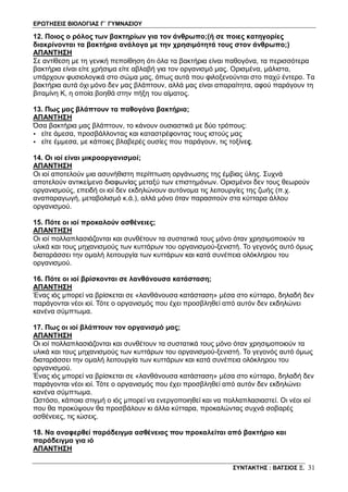 ΕΡΩΤΗΣΕΙΣ ΒΙΟΛΟΓΙΑΣ Γ΄ ΓΥΜΝΑΣΙΟΥ
ΣΥΝΤΑΚΤΗΣ : ΒΑΤΣΙΟΣ Ξ. 31
12. Ποιος ο ρόλος των βακτηρίων για τον άνθρωπο;(ή σε ποιες κατηγορίες
διακρίνονται τα βακτήρια ανάλογα με την χρησιμότητά τους στον άνθρωπο;)
ΑΠΑΝΤΗΣΗ
Σε αντίθεση με τη γενική πεποίθηση ότι όλα τα βακτήρια είναι παθογόνα, τα περισσότερα
βακτήρια είναι είτε χρήσιμα είτε αβλαβή για τον οργανισμό μας. Ορισμένα, μάλιστα,
υπάρχουν φυσιολογικά στο σώμα μας, όπως αυτά που φιλοξενούνται στο παχύ έντερο. Τα
βακτήρια αυτά όχι μόνο δεν μας βλάπτουν, αλλά μας είναι απαραίτητα, αφού παράγουν τη
βιταμίνη K, η οποία βοηθά στην πήξη του αίματος.
13. Πως μας βλάπτουν τα παθογόνα βακτήρια;
ΑΠΑΝΤΗΣΗ
Όσα βακτήρια μας βλάπτουν, το κάνουν ουσιαστικά με δύο τρόπους:
• είτε άμεσα, προσβάλλοντας και καταστρέφοντας τους ιστούς μας
• είτε έμμεσα, με κάποιες βλαβερές ουσίες που παράγουν, τις τοξίνες.
14. Οι ιοί είναι μικροοργανισμοί;
ΑΠΑΝΤΗΣΗ
Οι ιοί αποτελούν μια ασυνήθιστη περίπτωση οργάνωσης της έμβιας ύλης. Συχνά
αποτελούν αντικείμενο διαφωνίας μεταξύ των επιστημόνων. Ορισμένοι δεν τους θεωρούν
οργανισμούς, επειδή οι ιοί δεν εκδηλώνουν αυτόνομα τις λειτουργίες της ζωής (π.χ.
αναπαραγωγή, μεταβολισμό κ.ά.), αλλά μόνο όταν παρασιτούν στα κύτταρα άλλου
οργανισμού.
15. Πότε οι ιοί προκαλούν ασθένειες;
ΑΠΑΝΤΗΣΗ
Οι ιοί πολλαπλασιάζονται και συνθέτουν τα συστατικά τους μόνο όταν χρησιμοποιούν τα
υλικά και τους μηχανισμούς των κυττάρων του οργανισμού-ξενιστή. Το γεγονός αυτό όμως
διαταράσσει την ομαλή λειτουργία των κυττάρων και κατά συνέπεια ολόκληρου του
οργανισμού.
16. Πότε οι ιοί βρίσκονται σε λανθάνουσα κατάσταση;
ΑΠΑΝΤΗΣΗ
Ένας ιός μπορεί να βρίσκεται σε «λανθάνουσα κατάσταση» μέσα στο κύτταρο, δηλαδή δεν
παράγονται νέοι ιοί. Τότε ο οργανισμός που έχει προσβληθεί από αυτόν δεν εκδηλώνει
κανένα σύμπτωμα.
17. Πως οι ιοί βλάπτουν τον οργανισμό μας;
ΑΠΑΝΤΗΣΗ
Οι ιοί πολλαπλασιάζονται και συνθέτουν τα συστατικά τους μόνο όταν χρησιμοποιούν τα
υλικά και τους μηχανισμούς των κυττάρων του οργανισμού-ξενιστή. Το γεγονός αυτό όμως
διαταράσσει την ομαλή λειτουργία των κυττάρων και κατά συνέπεια ολόκληρου του
οργανισμού.
Ένας ιός μπορεί να βρίσκεται σε «λανθάνουσα κατάσταση» μέσα στο κύτταρο, δηλαδή δεν
παράγονται νέοι ιοί. Τότε ο οργανισμός που έχει προσβληθεί από αυτόν δεν εκδηλώνει
κανένα σύμπτωμα.
Ωστόσο, κάποια στιγμή ο ιός μπορεί να ενεργοποιηθεί και να πολλαπλασιαστεί. Οι νέοι ιοί
που θα προκύψουν θα προσβάλουν κι άλλα κύτταρα, προκαλώντας συχνά σοβαρές
ασθένειες, τις ιώσεις.
18. Να αναφερθεί παράδειγμα ασθένειας που προκαλείται από βακτήριο και
παράδειγμα για ιό
ΑΠΑΝΤΗΣΗ
 