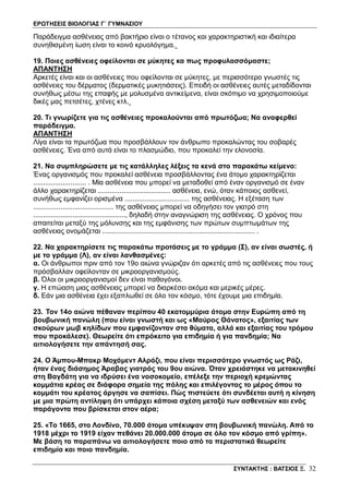 ΕΡΩΤΗΣΕΙΣ ΒΙΟΛΟΓΙΑΣ Γ΄ ΓΥΜΝΑΣΙΟΥ
ΣΥΝΤΑΚΤΗΣ : ΒΑΤΣΙΟΣ Ξ. 32
Παράδειγμα ασθένειας από βακτήριο είναι ο τέτανος και χαρακτηριστική και ιδιαίτερα
συνηθισμένη ίωση είναι το κοινό κρυολόγημα.
19. Ποιες ασθένειες οφείλονται σε μύκητες κα πως προφυλασσόμαστε;
ΑΠΑΝΤΗΣΗ
Αρκετές είναι και οι ασθένειες που οφείλονται σε μύκητες, με περισσότερο γνωστές τις
ασθένειες του δέρματος (δερματικές μυκητιάσεις). Επειδή οι ασθένειες αυτές μεταδίδονται
συνήθως μέσω της επαφής με μολυσμένα αντικείμενα, είναι σκόπιμο να χρησιμοποιούμε
δικές μας πετσέτες, χτένες κτλ.
20. Τι γνωρίζετε για τις ασθένειες προκαλούνται από πρωτόζωα; Να αναφερθεί
παράδειγμα.
ΑΠΑΝΤΗΣΗ
Λίγα είναι τα πρωτόζωα που προσβάλλουν τον άνθρωπο προκαλώντας του σοβαρές
ασθένειες. Ένα από αυτά είναι το πλασμώδιο, που προκαλεί την ελονοσία.
21. Να συμπληρώσετε με τις κατάλληλες λέξεις τα κενά στο παρακάτω κείμενο:
Ένας οργανισμός που προκαλεί ασθένεια προσβάλλοντας ένα άτομο χαρακτηρίζεται
........................... . Μία ασθένεια που μπορεί να μεταδοθεί από έναν οργανισμό σε έναν
άλλο χαρακτηρίζεται ..................................... ασθένεια, ενώ, όταν κάποιος ασθενεί,
συνήθως εμφανίζει ορισμένα ................................. της ασθένειας. Η εξέταση των
......................................... της ασθένειας μπορεί να οδηγήσει τον γιατρό στη
..............................................., δηλαδή στην αναγνώριση της ασθένειας. Ο χρόνος που
απαιτείται μεταξύ της μόλυνσης και της εμφάνισης των πρώτων συμπτωμάτων της
ασθένειας ονομάζεται .............................................................................. .
22. Να χαρακτηρίσετε τις παρακάτω προτάσεις με το γράμμα (Σ), αν είναι σωστές, ή
με το γράμμα (Λ), αν είναι λανθασμένες:
α. Οι άνθρωποι πριν από τον 19ο αιώνα γνώριζαν ότι αρκετές από τις ασθένειες που τους
πρόσβαλλαν οφείλονταν σε μικροοργανισμούς.
β. Όλοι οι μικροοργανισμοί δεν είναι παθογόνοι.
γ. Η επώαση μιας ασθένειας μπορεί να διαρκέσει ακόμα και μερικές μέρες.
δ. Εάν μια ασθένεια έχει εξαπλωθεί σε όλο τον κόσμο, τότε έχουμε μια επιδημία.
23. Τον 14ο αιώνα πέθαναν περίπου 40 εκατομμύρια άτομα στην Ευρώπη από τη
βουβωνική πανώλη (που είναι γνωστή και ως «Μαύρος Θάνατος», εξαιτίας των
σκούρων μωβ κηλίδων που εμφανίζονταν στα θύματα, αλλά και εξαιτίας του τρόμου
που προκάλεσε). Θεωρείτε ότι επρόκειτο για επιδημία ή για πανδημία; Να
αιτιολογήσετε την απάντησή σας.
24. Ο Άμπου-Μπακρ Μοχάμεντ Αλράζι, που είναι περισσότερο γνωστός ως Ράζι,
ήταν ένας διάσημος Άραβας γιατρός του 9ου αιώνα. Όταν χρειάστηκε να μετακινηθεί
στη Βαγδάτη για να ιδρύσει ένα νοσοκομείο, επέλεξε την περιοχή κρεμώντας
κομμάτια κρέας σε διάφορα σημεία της πόλης και επιλέγοντας το μέρος όπου το
κομμάτι του κρέατος άργησε να σαπίσει. Πώς πιστεύετε ότι συνδέεται αυτή η κίνηση
με μια πρώτη αντίληψη ότι υπάρχει κάποια σχέση μεταξύ των ασθενειών και ενός
παράγοντα που βρίσκεται στον αέρα;
25. «Το 1665, στο Λονδίνο, 70.000 άτομα υπέκυψαν στη βουβωνική πανώλη. Από το
1918 μέχρι το 1919 είχαν πεθάνει 20.000.000 άτομα σε όλο τον κόσμο από γρίπη».
Με βάση τα παραπάνω να αιτιολογήσετε ποιο από τα περιστατικά θεωρείτε
επιδημία και ποιο πανδημία.
 