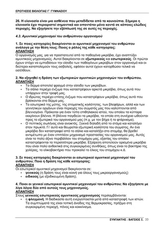 ΕΡΩΤΗΣΕΙΣ ΒΙΟΛΟΓΙΑΣ Γ΄ ΓΥΜΝΑΣΙΟΥ
ΣΥΝΤΑΚΤΗΣ : ΒΑΤΣΙΟΣ Ξ. 33
26. Η ελονοσία είναι μια ασθένεια που μεταδίδεται από τα κουνούπια. Σήμερα η
ελονοσία έχει περιοριστεί σημαντικά και απαντάται μόνο κοντά σε κάποιες ελώδεις
περιοχές. Να εξηγήσετε την εξάπλωσή της σε αυτές τις περιοχές.
4.3. Αμυντικοί μηχανισμοί του ανθρώπινου οργανισμού
1. Σε ποιες κατηγορίες διακρίνονται οι αμυντικοί μηχανισμοί του ανθρώπου
ανάλογα με την θέση τους; Ποιος ο ρόλος της κάθε κατηγορίας;
ΑΠΑΝΤΗΣΗ
Ο οργανισμός μας, για να προστατευτεί από τα παθογόνα μικρόβια, έχει αναπτύξει
αμυντικούς μηχανισμούς. Αυτοί διακρίνονται σε εξωτερικούς και εσωτερικούς. Οι πρώτοι
έχουν στόχο να εμποδίσουν την είσοδο των παθογόνων μικροβίων στον οργανισμό και οι
δεύτεροι καταπολεμούν τους εισβολείς, εφόσον αυτοί έχουν κατορθώσει τελικά να
εισέλθουν.
2. Να εξηγηθεί η δράση των εξωτερικών αμυντικών μηχανισμών του ανθρώπου.
ΑΠΑΝΤΗΣΗ
• Το δέρμα αποτελεί φραγμό στην είσοδο των μικροβίων.
• Το σάλιο περιέχει ένζυμα που καταστρέφουν αρκετά μικρόβια, όπως αυτά που
υπάρχουν στην τροφή μας.
• Ο ιδρώτας περιέχει επίσης ένζυμα που καταστρέφουν μικρόβια, όπως αυτά που
βρίσκονται στο δέρμα μας.
• Το εσωτερικό της μύτης, της στοματικής κοιλότητας, των βλεφάρων, αλλά και των
γεννητικών οργάνων είναι περιοχές του σώματός μας που καλύπτονται από
βλεννογόνο. Πρόκειται για έναν τύπο επιθηλιακού ιστού, του οποίου τα κύτταρα
εκκρίνουν βλέννα. Η βλέννα παγιδεύει τα μικρόβια, τα οποία στη συνέχεια ωθούνται
προς το εξωτερικό του οργανισμού μας (π.χ. με τον βήχα ή το φτάρνισμα).
• Ο πεπτικός σωλήνας είναι ανοικτός. Ξεκινά δηλαδή από το στόμα και καταλήγει
στον πρωκτό. Γι’ αυτό και θεωρείται εξωτερική κοιλότητα του σώματος. Αν ένα
μικρόβιο δεν καταστραφεί από το σάλιο και καταλήξει στο στομάχι, θα βρεθεί
αντιμέτωπο με έναν επιπλέον μηχανισμό προστασίας του οργανισμού μας. Αυτός
είναι το πολύ όξινο περιβάλλον του στομάχου μας, εξαιτίας του οποίου
καταστρέφονται τα περισσότερα μικρόβια. Εξαίρεση αποτελούν ορισμένα μικρόβια
που είναι πολύ ανθεκτικά στις συγκεκριμένες συνθήκες, όπως είναι το βακτήριο της
χολέρας, το ελικοβακτήριο που προκαλεί το έλκος του στομάχου κ.ά.
3. Σε ποιες κατηγορίες διακρίνονται οι εσωτερικοί αμυντικοί μηχανισμοί του
ανθρώπου; Ποια η δράση της κάθε κατηγορίας;
ΑΠΑΝΤΗΣΗ
Οι εσωτερικοί αμυντικοί μηχανισμοί διακρίνονται σε:
• γενικούς (η δράση τους είναι κοινή για όλους τους μικροοργανισμούς)
• ειδικούς (με εξειδικευμένη δράση).
4. Ποιοι οι γενικοί εσωτερικοί αμυντικοί μηχανισμοί του ανθρώπου; Να εξηγήσετε με
λίγα λόγια δύο από αυτούς τους μηχανισμούς.
ΑΠΑΝΤΗΣΗ
Στους γενικούς εσωτερικούς αμυντικούς μηχανισμούς περιλαμβάνονται:
• η φλεγμονή. Η διαδικασία αυτή ενεργοποιείται μετά από καταστροφή των ιστών.
Τα συμπτώματά της είναι τοπική άνοδος της θερμοκρασίας, πρήξιμο στη
συγκεκριμένη περιοχή, πόνος και κοκκίνισμα.
 