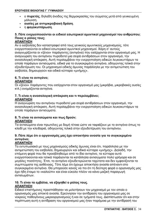 ΕΡΩΤΗΣΕΙΣ ΒΙΟΛΟΓΙΑΣ Γ΄ ΓΥΜΝΑΣΙΟΥ
ΣΥΝΤΑΚΤΗΣ : ΒΑΤΣΙΟΣ Ξ. 34
• ο πυρετός, δηλαδή άνοδος της θερμοκρασίας του σώματος μετά από γενικευμένη
μόλυνση.
• ουσίες με αντιμικροβιακή δράση.
• η φαγοκυττάρωση.
5. Πότε ενεργοποιούνται οι ειδικοί εσωτερικοί αμυντικοί μηχανισμοί του ανθρώπου;
Ποιος ο ρόλος τους;
ΑΠΑΝΤΗΣΗ
Αν ο εισβολέας δεν καταστραφεί από τους γενικούς αμυντικούς μηχανισμούς, τότε
ενεργοποιούνται οι ειδικοί εσωτερικοί αμυντικοί μηχανισμοί. Χάρη σ’ αυτούς
αναγνωρίζονται οι «ξένοι» παράγοντες (αντιγόνα) που εισέρχονται στον οργανισμό μας. Η
αναγνώριση του αντιγόνου πυροδοτεί μια σειρά αντιδράσεων στον οργανισμό, την
ανοσολογική απόκριση. Αυτή περιλαμβάνει την ενεργοποίηση ειδικών λευκοκυττάρων τα
οποία παράγουν αντισώματα, ειδικά για το συγκεκριμένο αντιγόνο, οδηγώντας τελικά στην
εξουδετέρωση του. Οι μηχανισμοί ειδικής άμυνας παράλληλα με την αντιμετώπιση του
εισβολέα, δημιουργούν και ειδικά κύτταρα «μνήμης».
6. Τι είναι το αντιγόνο;
ΑΠΑΝΤΗΣΗ
Οι «ξένοι» παράγοντες που εισέρχονται στον οργανισμό μας (μικρόβια, μικροβιακές ουσίες
κτλ.) ονομάζονται αντιγόνα.
7. Τι είναι η ανοσολογική απόκριση και τι περιλαμβάνει;
ΑΠΑΝΤΗΣΗ
Η αναγνώριση του αντιγόνου πυροδοτεί μια σειρά αντιδράσεων στον οργανισμό, την
ανοσολογική απόκριση. Αυτή περιλαμβάνει την ενεργοποίηση ειδικών λευκοκυττάρων τα
οποία παράγουν αντισώματα.
8. Τι είναι τα αντισώματα και πως δρούν;
ΑΠΑΝΤΗΣΗ
Τα αντισώματα είναι πρωτεΐνες με δομή τέτοια ώστε να ταιριάζουν με το αντιγόνο όπως το
κλειδί με την κλειδαριά, οδηγώντας τελικά στην εξουδετέρωση του αντιγόνου.
9. Πότε λέμε ότι ο οργανισμός μας έχει αποκτήσει ανοσία για το συγκεκριμένο
αντιγόνο;
ΑΠΑΝΤΗΣΗ
Το εντυπωσιακό με τους μηχανισμούς ειδικής άμυνας είναι ότι, παράλληλα με την
αντιμετώπιση του εισβολέα, δημιουργούν και ειδικά κύτταρα «μνήμης». Δηλαδή, την
επόμενη φορά που θα προσβληθούμε από το ίδιο αντιγόνο, τα κύτταρα αυτά
ενεργοποιούνται και τελικά παράγονται τα κατάλληλα αντισώματα πολύ γρήγορα και σε
μεγάλες ποσότητες. Έτσι, το αντιγόνο εξουδετερώνεται ταχύτατα και δεν εμφανίζονται τα
συμπτώματα της ασθένειας. Τότε λέμε ότι έχουμε αποκτήσει ανοσία απέναντι στο
συγκεκριμένο αντιγόνο. Θα μπορούσε κανείς να πει ότι τη δεύτερη φορά ο οργανισμός μας
έχει ήδη έτοιμο το «καλούπι» και είναι εύκολο πλέον να κάνει μαζική παραγωγή
αντισωμάτων.
10. Τι είναι τα εμβόλια, να εξηγηθεί ο ρόλος τους.
ΑΠΑΝΤΗΣΗ
Ειδικοί επιστήμονες προσπάθησαν να μελετήσουν τον μηχανισμό με τον οποίο ο
οργανισμός μας αποκτά ανοσία. Ερεύνησαν την αντίδραση του οργανισμού μας σε
νεκρούς παθογόνους μικροοργανισμούς ή και σε τμήματά τους. Διαπίστωσαν ότι και στην
περίπτωση αυτή η αντίδραση του οργανισμού μας ήταν παρόμοια με την αντίδρασή του
 