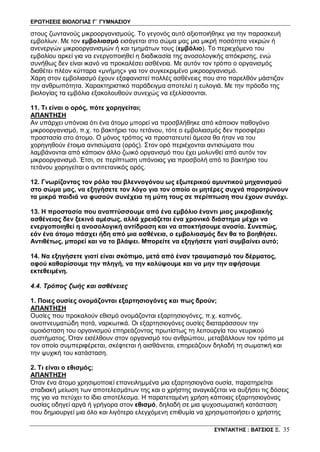 ΕΡΩΤΗΣΕΙΣ ΒΙΟΛΟΓΙΑΣ Γ΄ ΓΥΜΝΑΣΙΟΥ
ΣΥΝΤΑΚΤΗΣ : ΒΑΤΣΙΟΣ Ξ. 35
στους ζωντανούς μικροοργανισμούς. Το γεγονός αυτό αξιοποιήθηκε για την παρασκευή
εμβολίων. Με τον εμβολιασμό εισάγεται στο σώμα μας μια μικρή ποσότητα νεκρών ή
ανενεργών μικροοργανισμών ή και τμημάτων τους (εμβόλιο). Το περιεχόμενο του
εμβολίου αρκεί για να ενεργοποιηθεί η διαδικασία της ανοσολογικής απόκρισης, ενώ
συνήθως δεν είναι ικανό να προκαλέσει ασθένεια. Με αυτόν τον τρόπο ο οργανισμός
διαθέτει πλέον κύτταρα «μνήμης» για τον συγκεκριμένο μικροοργανισμό.
Χάρη στον εμβολιασμό έχουν εξαφανιστεί πολλές ασθένειες που στο παρελθόν μάστιζαν
την ανθρωπότητα. Χαρακτηριστικό παράδειγμα αποτελεί η ευλογιά. Με την πρόοδο της
βιολογίας τα εμβόλια εξακολουθούν συνεχώς να εξελίσσονται.
11. Τι είναι ο ορός, πότε χορηγείται;
ΑΠΑΝΤΗΣΗ
Αν υπάρχει υπόνοια ότι ένα άτομο μπορεί να προσβλήθηκε από κάποιον παθογόνο
μικροοργανισμό, π.χ. το βακτήριο του τετάνου, τότε ο εμβολιασμός δεν προσφέρει
προστασία στο άτομο. Ο μόνος τρόπος να προστατευτεί άμεσα θα ήταν να του
χορηγηθούν έτοιμα αντισώματα (ορός). Στον ορό περιέχονται αντισώματα που
λαμβάνονται από κάποιον άλλο ζωικό οργανισμό που έχει μολυνθεί από αυτόν τον
μικροοργανισμό. Έτσι, σε περίπτωση υπόνοιας για προσβολή από το βακτήριο του
τετάνου χορηγείται ο αντιτετανικός ορός.
12. Γνωρίζοντας τον ρόλο του βλεννογόνου ως εξωτερικού αμυντικού μηχανισμού
στο σώμα μας, να εξηγήσετε τον λόγο για τον οποίο οι μητέρες συχνά παροτρύνουν
τα μικρά παιδιά να φυσούν συνέχεια τη μύτη τους σε περίπτωση που έχουν συνάχι.
13. Η προστασία που αναπτύσσουμε από ένα εμβόλιο έναντι μιας μικροβιακής
ασθένειας δεν ξεκινά αμέσως, αλλά χρειάζεται ένα χρονικό διάστημα μέχρι να
ενεργοποιηθεί η ανοσολογική αντίδραση και να αποκτήσουμε ανοσία. Συνεπώς,
εάν ένα άτομο πάσχει ήδη από μια ασθένεια, ο εμβολιασμός δεν θα το βοηθήσει.
Αντιθέτως, μπορεί και να το βλάψει. Μπορείτε να εξηγήσετε γιατί συμβαίνει αυτό;
14. Να εξηγήσετε γιατί είναι σκόπιμο, μετά από έναν τραυματισμό του δέρματος,
αφού καθαρίσουμε την πληγή, να την καλύψουμε και να μην την αφήσουμε
εκτεθειμένη.
4.4. Τρόπος ζωής και ασθένειες
1. Ποιες ουσίες ονομάζονται εξαρτησιογόνες και πως δρούν;
ΑΠΑΝΤΗΣΗ
Ουσίες που προκαλούν εθισμό ονομάζονται εξαρτησιογόνες, π.χ. καπνός,
οινοπνευματώδη ποτά, ναρκωτικά. Οι εξαρτησιογόνες ουσίες διαταράσσουν την
ομοιόσταση του οργανισμού επηρεάζοντας πρωτίστως τη λειτουργία του νευρικού
συστήματος. Όταν εισέλθουν στον οργανισμό του ανθρώπου, μεταβάλλουν τον τρόπο με
τον οποίο συμπεριφέρεται, σκέφτεται ή αισθάνεται, επηρεάζουν δηλαδή τη σωματική και
την ψυχική του κατάσταση.
2. Τι είναι ο εθισμός;
ΑΠΑΝΤΗΣΗ
Όταν ένα άτομο χρησιμοποιεί επανειλημμένα μια εξαρτησιογόνα ουσία, παρατηρείται
σταδιακή μείωση των αποτελεσμάτων της και ο χρήστης αναγκάζεται να αυξήσει τις δόσεις
της για να πετύχει το ίδιο αποτέλεσμα. Η παρατεταμένη χρήση κάποιας εξαρτησιογόνας
ουσίας οδηγεί αργά ή γρήγορα στον εθισμό, δηλαδή σε μια ψυχοσωματική κατάσταση
που δημιουργεί μια όλο και λιγότερο ελεγχόμενη επιθυμία να χρησιμοποιήσει ο χρήστης
 