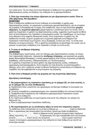 ΕΡΩΤΗΣΕΙΣ ΒΙΟΛΟΓΙΑΣ Γ΄ ΓΥΜΝΑΣΙΟΥ
ΣΥΝΤΑΚΤΗΣ : ΒΑΤΣΙΟΣ Ξ. 36
την ουσία αυτή. Για τον λόγο αυτό είναι δύσκολο οι άνθρωποι που χρησιμοποιούν
εξαρτησιογόνες ουσίες να ελέγξουν την επιθυμία να τις χρησιμοποιήσουν.
3. Πότε έχει αποκτήσει ένα άτομο εξάρτηση σε μία εξαρτησιογόνο ουσία; Ποια τα
είδη εξάρτησης; Να εξηγηθούν.
ΑΠΑΝΤΗΣΗ
Όταν ο άνθρωπος αισθάνεται έντονη επιθυμία να επαναλάβει τη χρήση μιας
εξαρτησιογόνας ουσίας, σε μικρότερα ή μεγαλύτερα χρονικά διαστήματα, για να μπορέσει
να μετριάσει τη δυσφορία και το άγχος που αισθάνεται, λέμε ότι έχει αποκτήσει ψυχική
εξάρτηση. Ως σωματική εξάρτηση χαρακτηρίζεται η κατάσταση κατά την οποία, όταν ο
χρήστης σταματήσει τη χρήση της εξαρτησιογόνας ουσίας, εμφανίζει συμπτώματα αντίθετα
από τα αποτελέσματα που προκαλεί η συγκεκριμένη ουσία. Για παράδειγμα, αν ένα άτομο
είναι εθισμένο στην καφεΐνη (διεγερτική ουσία), όταν σταματήσει τη χρήση της, θα
αισθάνεται υπνηλία. Συχνά η ψυχική και η σωματική εξάρτηση συνυπάρχουν και
προκαλούν πολύπλοκα συμπτώματα, όπως δυσφορία, ένταση και πόνο, τα οποία είναι
δύσκολο να αντιμετωπιστούν. Τότε ο χρήστης αναγκάζεται να ξαναπάρει την ουσία, για να
μειώσει τις αρνητικές επιδράσεις που προκαλεί η αποχή του από αυτήν.
4. Τι είναι το σύνδρομο στέρησης;
ΑΠΑΝΤΗΣΗ
Στις σοβαρότερες περιπτώσεις, από την έλλειψη μιας εξαρτησιογόνου ουσίας, σε άτομο
που παρουσιάζει εξάρτηση, προκαλείται σύνδρομο στέρησης, μια οργανική και μερικές
φορές θανατηφόρα διαταραχή, η οποία χαρακτηρίζεται από έντονες σωματικές μεταβολές
(καρδιακές, αναπνευστικές, ενδοκρινολογικές κ.ά. δυσλειτουργίες).
Αν ο χρήστης σταματήσει να κάνει χρήση της εξαρτησιογόνας ουσίας, σταδιακά ο
οργανισμός αναπροσαρμόζεται. Αυτό σημαίνει ότι είναι δυνατόν να καταπολεμηθεί ο
εθισμός, μόνο που ο χρήστης μπορεί να βιώσει δυσάρεστες καταστάσεις στη διάρκεια της
περιόδου που θα εμφανίζονται τα συμπτώματα της στέρησης.
5. Ποια είναι η διαφορά μεταξύ της ψυχικής και της σωματικής εξάρτησης;
Ερωτήσεις επανάληψης
1. Να χαρακτηρίσετε τις παρακάτω προτάσεις με το γράμμα (Σ), αν είναι σωστές, ή
με το γράμμα (Λ), αν είναι λανθασμένες:
α. Ομοιόσταση είναι η ικανότητα του οργανισμού να διατηρεί σταθερό το εσωτερικό του
περιβάλλον.
β. Ξενιστής ονομάζεται ο μικροοργανισμός που προκαλεί βλάβες στο πεπτικό σύστημα.
γ. Περιβαλλοντικοί παράγοντες και παθογόνοι μικροοργανισμοί προκαλούν συχνά
ασθένειες στον άνθρωπο.
δ. Σε περίπτωση ασθένειας τα συμπτώματα είναι αυτά που οδηγούν τον γιατρό στη
διάγνωσή της.
ε. Όλοι οι μικροοργανισμοί προκαλούν ασθένειες.
2. Να συμπληρώσετε με τις κατάλληλες λέξεις τα κενά στο παρακάτω κείμενο.
Τις ασθένειες είναι προτιμότερο να τις αντιμετωπίζουμε με .................... παρά με θεραπεία.
Όταν ο οργανισμός μας αναγνωρίσει ένα αντιγόνο, ξεκινά μια σειρά αντιδράσεων,
η.................... .................... . Κατά τη διάρκεια αυτής ορισμένα λευκοκύτταρα παράγουν
ειδικές πρωτεΐνες, τα ..................... . Ο οργανισμός που έχει προσβληθεί από ένα αντιγόνο
αποκτά .................... έναντι αυτού του αντιγόνου. .................... είναι η μικρή ποσότητα
νεκρών ή ανενεργών μικροοργανισμών που εισάγεται σε έναν άνθρωπο με σκοπό να
αποκτήσει ανοσία.
 