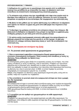 ΕΡΩΤΗΣΕΙΣ ΒΙΟΛΟΓΙΑΣ Γ΄ ΓΥΜΝΑΣΙΟΥ
ΣΥΝΤΑΚΤΗΣ : ΒΑΤΣΙΟΣ Ξ. 37
3. Δεδομένου ότι η γρίπη και το κρυολόγημα είναι μερικές από τις ασθένειες
(ιώσεις) που μεταδίδονται με σταγονίδια του αέρα, να εξηγήσετε γιατί είναι
επικίνδυνο να επισκέπτεστε πολυσύχναστους κλειστούς χώρους.
4. Τα κόπρανα ενός ατόμου που έχει προσβληθεί από τύφο είναι γεμάτα από το
βακτήριο που ευθύνεται γι’ αυτή την ασθένεια. Πιστεύετε ότι αυτό το άτομο θα
μπορούσε να εργάζεται σε ένα εστιατόριο; Να τεκμηριώσετε την απάντησή σας.
5. Με βάση τα όσα μάθατε για τον τρόπο εξάπλωσης των ασθενειών να εξηγήσετε
γιατί πρέπει να πλένετε τα χέρια σας μετά από κάθε φορά που πηγαίνετε στην
τουαλέτα.
6. Το βακτήριο της χολέρας εντοπίζεται στα κόπρανα ατόμων που πάσχουν. Με
βάση αυτό το δεδομένο να εξηγήσετε πώς μπορεί να σχετίζεται η εμφάνιση μιας
επιδημίας χολέρας σε μία πόλη μετά από ένα μεγάλο σεισμό.
7. Οι τρόποι καλής συμπεριφοράς απαιτούν κάθε φορά που φταρνιζόμαστε να
βάζουμε μπροστά στο στόμα μας ένα μαντίλι ή, αν δεν έχουμε, το χέρι μας.
Πιστεύετε ότι υπάρχει κάποιος πρακτικός λόγος γι’ αυτό; Να αιτιολογήσετε την
απάντησή σας.
Κεφ. 5. Διατήρηση και συνέχεια της ζωής
5.1. Το γενετικό υλικό οργανώνεται σε χρωμοσώματα
1. Όλοι οι οργανισμοί εμφανίζουν συγκεκριμένα δομικά χαρακτηριστικά και
επιτελούν συγκεκριμένες λειτουργίες. Ποιες ενώσεις είναι υπεύθυνες γι΄αυτές τις
ιδιότητες; Ποιος καθορίζει την δράση τους;
ΑΠΑΝΤΗΣΗ
Οι επιστημονικές μελέτες έχουν δείξει ότι οι οργανικές ενώσεις του κυττάρου, που είναι
κυρίως υπεύθυνες γι’ αυτές τις ιδιότητες, είναι οι πρωτεΐνες. Η δράση των πρωτεϊνών
εξαρτάται από τη σύστασή τους, δηλαδή από τη σειρά των αμινοξέων που περιέχουν.
Αυτό που καθορίζει τη σειρά των αμινοξέων στις πρωτεΐνες ενός οργανισμού και συνεπώς
τις ιδιότητές του, είναι το γενετικό υλικό, το DNA, το οποίο περιέχει τις γενετικές
πληροφορίες σε συγκεκριμένα τμήματά του, τα γονίδια.
Βέβαια, στην έκφραση των ιδιοτήτων ενός οργανισμού σημαντικό ρόλο, εκτός από τα
γονίδια, παίζει και το φυσικό του περιβάλλον.
2. Που εντοπίζεται το γενετικό υλικό στα ευκαρυωτικά κύτταρα και ποια η μορφή
του; Να περιγραφεί.
ΑΠΑΝΤΗΣΗ
Στα ευκαρυωτικά κύτταρα το γενετικό υλικό εντοπίζεται κυρίως στον πυρήνα και σχηματίζει
δομές οι οποίες ονομάζονται χρωμοσώματα. Σε ορισμένα στάδια της ζωής του κυττάρου
τα χρωμοσώματα γίνονται ορατά ακόμη και με το οπτικό μικροσκόπιο.
Κάθε χρωμόσωμα δομείται κυρίως από DNA, το οποίο συσπειρώνεται με τη βοήθεια
πρωτεϊνών.
3. Τι γνωρίζετε για τον αριθμό των χρωμοσωμάτων σε κάθε ορργανισμό;
ΑΠΑΝΤΗΣΗ
Ο αριθμός των χρωμοσωμάτων είναι χαρακτηριστικός για κάθε είδος οργανισμού. Για
παράδειγμα, στον άνθρωπο κάθε σωματικό κύτταρο έχει 46 χρωμοσώματα, τα οποία είναι
ανά δύο όμοια.
 