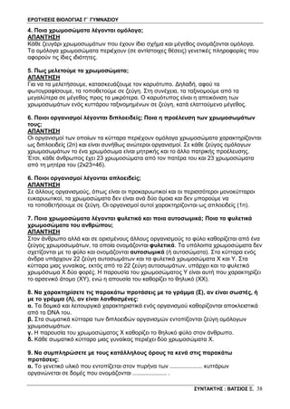 ΕΡΩΤΗΣΕΙΣ ΒΙΟΛΟΓΙΑΣ Γ΄ ΓΥΜΝΑΣΙΟΥ
ΣΥΝΤΑΚΤΗΣ : ΒΑΤΣΙΟΣ Ξ. 38
4. Ποια χρωμοσώματα λέγονται ομόλογα;
ΑΠΑΝΤΗΣΗ
Κάθε ζευγάρι χρωμοσωμάτων που έχουν ίδιο σχήμα και μέγεθος ονομάζονται ομόλογα.
Τα ομόλογα χρωμοσώματα περιέχουν (σε αντίστοιχες θέσεις) γενετικές πληροφορίες που
αφορούν τις ίδιες ιδιότητες.
5. Πως μελετούμε τα χρωμοσώματα;
ΑΠΑΝΤΗΣΗ
Για να τα μελετήσουμε, κατασκευάζουμε τον καρυότυπο. Δηλαδή, αφού τα
φωτογραφίσουμε, τα τοποθετούμε σε ζεύγη. Στη συνέχεια, τα ταξινομούμε από τα
μεγαλύτερα σε μέγεθος προς τα μικρότερα. Ο καρυότυπος είναι η απεικόνιση των
χρωμοσωμάτων ενός κυττάρου ταξινομημένων σε ζεύγη, κατά ελαττούμενο μέγεθος.
6. Ποιοι οργανισμοί λέγονται διπλοειδείς; Ποια η προέλευση των χρωμοσωμάτων
τους;
ΑΠΑΝΤΗΣΗ
Οι οργανισμοί των οποίων τα κύτταρα περιέχουν ομόλογα χρωμοσώματα χαρακτηρίζονται
ως διπλοειδείς (2n) και είναι συνήθως ανώτεροι οργανισμοί. Σε κάθε ζεύγος ομόλογων
χρωμοσωμάτων το ένα χρωμόσωμα είναι μητρικής και το άλλο πατρικής προέλευσης.
Έτσι, κάθε άνθρωπος έχει 23 χρωμοσώματα από τον πατέρα του και 23 χρωμοσώματα
από τη μητέρα του (2x23=46).
6. Ποιοι οργανισμοί λέγονται απλοειδείς;
ΑΠΑΝΤΗΣΗ
Σε άλλους οργανισμούς, όπως είναι οι προκαρυωτικοί και οι περισσότεροι μονοκύτταροι
ευκαρυωτικοί, τα χρωμοσώματα δεν είναι ανά δύο όμοια και δεν μπορούμε να
τα τοποθετήσουμε σε ζεύγη. Οι οργανισμοί αυτοί χαρακτηρίζονται ως απλοειδείς (1n).
7. Ποια χρωμοσώματα λέγονται φυλετικά και ποια αυτοσωμικά; Ποια τα φυλετικά
χρωμοσώματα του ανθρώπου;
ΑΠΑΝΤΗΣΗ
Στον άνθρωπο αλλά και σε ορισμένους άλλους οργανισμούς το φύλο καθορίζεται από ένα
ζεύγος χρωμοσωμάτων, τα οποία ονομάζονται φυλετικά. Τα υπόλοιπα χρωμοσώματα δεν
σχετίζονται με το φύλο και ονομάζονται αυτοσωμικά (ή αυτοσώματα). Στα κύτταρα ενός
άνδρα υπάρχουν 22 ζεύγη αυτοσωμάτων και τα φυλετικά χρωμοσώματα Χ και Y. Στα
κύτταρα μιας γυναίκας, εκτός από τα 22 ζεύγη αυτοσωμάτων, υπάρχει και το φυλετικό
χρωμόσωμα Χ δύο φορές. Η παρουσία του χρωμοσώματος Y είναι αυτή που χαρακτηρίζει
το αρσενικό άτομο (ΧY), ενώ η απουσία του καθορίζει το θηλυκό (ΧΧ).
8. Να χαρακτηρίσετε τις παρακάτω προτάσεις με το γράμμα (Σ), αν είναι σωστές, ή
με το γράμμα (Λ), αν είναι λανθασμένες:
α. Τα δομικά και λειτουργικά χαρακτηριστικά ενός οργανισμού καθορίζονται αποκλειστικά
από το DNA του.
β. Στα σωματικά κύτταρα των διπλοειδών οργανισμών εντοπίζονται ζεύγη ομόλογων
χρωμοσωμάτων.
γ. Η παρουσία του χρωμοσώματος Χ καθορίζει το θηλυκό φύλο στον άνθρωπο.
δ. Κάθε σωματικό κύτταρο μιας γυναίκας περιέχει δύο χρωμοσώματα Χ.
9. Να συμπληρώσετε με τους κατάλληλους όρους τα κενά στις παρακάτω
προτάσεις:
α. Το γενετικό υλικό που εντοπίζεται στον πυρήνα των .................... κυττάρων
οργανώνεται σε δομές που ονομάζονται ..................... .
 