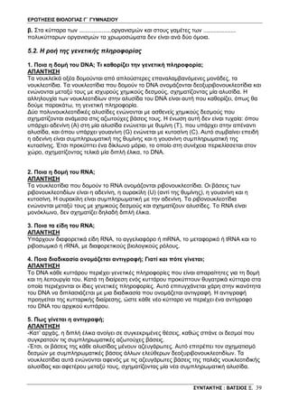 ΕΡΩΤΗΣΕΙΣ ΒΙΟΛΟΓΙΑΣ Γ΄ ΓΥΜΝΑΣΙΟΥ
ΣΥΝΤΑΚΤΗΣ : ΒΑΤΣΙΟΣ Ξ. 39
β. Στα κύτταρα των ....................οργανισμών και στους γαμέτες των ....................
πολυκύτταρων οργανισμών τα χρωμοσώματα δεν είναι ανά δύο όμοια.
5.2. Η ροή της γενετικής πληροφορίας
1. Ποια η δομή του DNA; Τι καθορίζει την γενετική πληροφορία;
ΑΠΑΝΤΗΣΗ
Τα νουκλεϊκά οξέα δομούνται από απλούστερες επαναλαμβανόμενες μονάδες, τα
νουκλεοτίδια. Τα νουκλεοτίδια που δομούν το DNA ονομάζονται δεοξυριβονουκλεοτίδια και
ενώνονται μεταξύ τους με ισχυρούς χημικούς δεσμούς, σχηματίζοντας μία αλυσίδα. Η
αλληλουχία των νουκλεοτιδίων στην αλυσίδα του DNA είναι αυτή που καθορίζει, όπως θα
δούμε παρακάτω, τη γενετική πληροφορία.
Δύο πολυνουκλεοτιδικές αλυσίδες ενώνονται με ασθενείς χημικούς δεσμούς που
σχηματίζονται ανάμεσα στις αζωτούχες βάσεις τους. Η ένωση αυτή δεν είναι τυχαία: όπου
υπάρχει αδενίνη (Α) στη μία αλυσίδα ενώνεται με θυμίνη (Τ), που υπάρχει στην απέναντι
αλυσίδα, και όπου υπάρχει γουανίνη (G) ενώνεται με κυτοσίνη (C). Αυτό συμβαίνει επειδή
η αδενίνη είναι συμπληρωματική της θυμίνης και η γουανίνη συμπληρωματική της
κυτοσίνης. Έτσι προκύπτει ένα δίκλωνο μόριο, το οποίο στη συνέχεια περιελίσσεται στον
χώρο, σχηματίζοντας τελικά μία διπλή έλικα, το DNA.
2. Ποια η δομή του RNA;
ΑΠΑΝΤΗΣΗ
Τα νουκλεοτίδια που δομούν το RNA ονομάζονται ριβονουκλεοτίδια. Οι βάσεις των
ριβονουκλεοτιδίων είναι η αδενίνη, η ουρακίλη (U) (αντί της θυμίνης), η γουανίνη και η
κυτοσίνη. Η ουρακίλη είναι συμπληρωματική με την αδενίνη. Τα ριβονουκλεοτίδια
ενώνονται μεταξύ τους με χημικούς δεσμούς και σχηματίζουν αλυσίδες. Το RNA είναι
μονόκλωνο, δεν σχηματίζει δηλαδή διπλή έλικα.
3. Ποια τα είδη του RNA;
ΑΠΑΝΤΗΣΗ
Yπάρχουν διαφορετικά είδη RNA, το αγγελιαφόρο ή mRNA, το μεταφορικό ή tRNA και το
ριβοσωμικό ή rRNA, με διαφορετικούς βιολογικούς ρόλους.
4. Ποια διαδικασία ονομάζεται αντιγραφή; Γιατί και πότε γίνεται;
ΑΠΑΝΤΗΣΗ
Το DNA κάθε κυττάρου περιέχει γενετικές πληροφορίες που είναι απαραίτητες για τη δομή
και τη λειτουργία του. Κατά τη διαίρεση ενός κυττάρου προκύπτουν θυγατρικά κύτταρα στα
οποία περιέχονται οι ίδιες γενετικές πληροφορίες. Αυτό επιτυγχάνεται χάρη στην ικανότητα
του DNA να διπλασιάζεται με μια διαδικασία που ονομάζεται αντιγραφή. Η αντιγραφή
προηγείται της κυτταρικής διαίρεσης, ώστε κάθε νέο κύτταρο να περιέχει ένα αντίγραφο
του DNA του αρχικού κυττάρου.
5. Πως γίνεται η αντιγραφή;
ΑΠΑΝΤΗΣΗ
-Κατ’ αρχάς, η διπλή έλικα ανοίγει σε συγκεκριμένες θέσεις, καθώς σπάνε οι δεσμοί που
συγκρατούν τις συμπληρωματικές αζωτούχες βάσεις.
-Έτσι, οι βάσεις της κάθε αλυσίδας μένουν αζευγάρωτες. Αυτό επιτρέπει τον σχηματισμό
δεσμών με συμπληρωματικές βάσεις άλλων ελεύθερων δεοξυριβονουκλεοτιδίων. Τα
νουκλεοτίδια αυτά ενώνονται αφενός με τις αζευγάρωτες βάσεις της παλιάς νουκλεοτιδικής
αλυσίδας και αφετέρου μεταξύ τους, σχηματίζοντας μία νέα συμπληρωματική αλυσίδα.
 