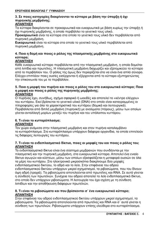 ΕΡΩΤΗΣΕΙΣ ΒΙΟΛΟΓΙΑΣ Γ΄ ΓΥΜΝΑΣΙΟΥ
ΣΥΝΤΑΚΤΗΣ : ΒΑΤΣΙΟΣ Ξ. 4
3. Σε ποιες κατηγορίες διακρίνονται τα κύτταρα με βάση την ύπαρξη ή όχι
πυρηνικής μεμβράνης;
ΑΠΑΝΤΗΣΗ
Τα κύτταρα διακρίνονται σε προκαρυωτικά και ευκαρυωτικά με βάση κυρίως την ύπαρξη ή
όχι πυρηνικής μεμβράνης, η οποία περιβάλλει το γενετικό τους υλικό.
Προκαρυωτικά είναι τα κύτταρα στα οποία το γενετικό τους υλικό δεν περιβάλλεται από
πυρηνική μεμβράνη.
Ευκαρυωτικά είναι τα κύτταρα στα οποία το γενετικό τους υλικό περιβάλλεται από
πυρηνική μεμβράνη.
4. Ποια η δομή και ποιος ο ρόλος της πλασματικής μεμβράνης στα ευκαρυωτικά
κύτταρα;
ΑΠΑΝΤΗΣΗ
Κάθε ευκαρυωτικό κύτταρο περιβάλλεται από την πλασματική μεμβράνη, η οποία δομείται
από λιπίδια και πρωτεΐνες. Η πλασματική μεμβράνη διαχωρίζει και εξατομικεύει το κύτταρο
από το περιβάλλον του. Ο ρόλος της όμως δεν περιορίζεται στο να είναι ένα απλό σύνορο.
Ελέγχει επιπλέον ποιες ουσίες εισέρχονται ή εξέρχονται από το κύτταρο εξυπηρετώντας
την επικοινωνία του με το περιβάλλον.
5. Ποια η μορφή του πυρήνα και ποιος ο ρόλος του στα ευκαρυωτικά κύτταρα; Ποια
η μορφή και ποιος ο ρόλος της πυρηνικής μεμβράνης;
ΑΠΑΝΤΗΣΗ
Ο πυρήνας έχει, συνήθως, σχήμα σφαιρικό ή ωοειδές και αποτελεί το «κέντρο ελέγχου»
του κυττάρου. Εκεί βρίσκεται το γενετικό υλικό (DNA) στο οποίο είναι καταγραμμένες οι
πληροφορίες για όλα τα χαρακτηριστικά του κυττάρου (δομικά και λειτουργικά).
Περιβάλλεται από διπλή μεμβράνη (πυρηνική) με ανοίγματα (πόρους), μέσω των οποίων
γίνεται ανταλλαγή μορίων μεταξύ του πυρήνα και του υπόλοιπου κυττάρου.
6. Τι είναι το κυτταρόπλασμα;
ΑΠΑΝΤΗΣΗ
Τον χώρο ανάμεσα στην πλασματική μεμβράνη και στον πυρήνα καταλαμβάνει
το κυτταρόπλασμα. Στο κυτταρόπλασμα υπάρχουν διάφορα οργανίδια, τα οποία επιτελούν
τις διάφορες λειτουργίες του κυττάρου.
7. Τι είναι το ενδοπλασματικό δίκτυο, ποιες οι μορφές του και ποιος ο ρόλος του;
ΑΠΑΝΤΗΣΗ
Το ενδοπλασματικό δίκτυο είναι ένα σύστημα μεμβρανών που συνδέονται με την
πλασματική και την πυρηνική μεμβράνη, στα ευκαρυωτικά κύτταρα. Αποτελεί ένα ενιαίο
δίκτυο αγωγών και κύστεων, μέσω των οποίων εξασφαλίζεται η μεταφορά ουσιών σε όλα
τα μέρη του κυττάρου. Στο ηλεκτρονικό μικροσκόπιο διακρίνουμε δύο μορφές
ενδοπλασματικού δικτύου, το αδρό και το λείο. Στην επιφάνεια του αδρού
ενδοπλασματικού δικτύου υπάρχουν μικροί σχηματισμοί, τα ριβοσώματα, που του δίνουν
όψη αδρή (τραχιά). Τα ριβοσώματα αποτελούνται από πρωτεΐνες και RNA. Σε αυτά γίνεται
η σύνθεση των πρωτεϊνών. Συνέχεια του αδρού αποτελεί το λείο ενδοπλασματικό δίκτυο,
στο οποίο δεν υπάρχουν ριβοσώματα. Η λειτουργία του έχει σχέση με τη σύνθεση
λιπιδίων και την αποθήκευση διάφορων πρωτεϊνών.
8. Τι είναι τα ριβοσώματα και που βρίσκονται σ΄ ένα ευκαρυωτικό κύτταρο;
ΑΠΑΝΤΗΣΗ
Στην επιφάνεια του αδρού ενδοπλασματικού δικτύου υπάρχουν μικροί σχηματισμοί, τα
ριβοσώματα. Τα ριβοσώματα αποτελούνται από πρωτεΐνες και RNA και σ΄ αυτά γίνεται η
σύνθεση των πρωτεϊνών. Ριβοσώματα υπάρχουν επίσης ελεύθερα στο κυτταρόπλασμα.
 