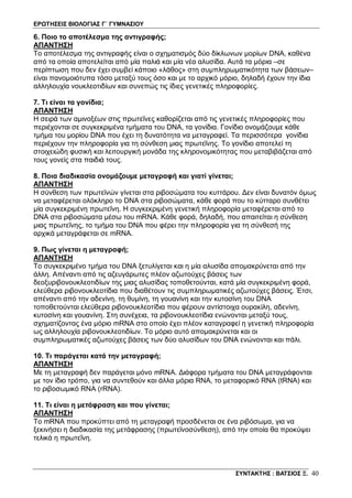 ΕΡΩΤΗΣΕΙΣ ΒΙΟΛΟΓΙΑΣ Γ΄ ΓΥΜΝΑΣΙΟΥ
ΣΥΝΤΑΚΤΗΣ : ΒΑΤΣΙΟΣ Ξ. 40
6. Ποιο το αποτέλεσμα της αντιγραφής;
ΑΠΑΝΤΗΣΗ
Το αποτέλεσμα της αντιγραφής είναι ο σχηματισμός δύο δίκλωνων μορίων DNA, καθένα
από τα οποία αποτελείται από μία παλιά και μία νέα αλυσίδα. Αυτά τα μόρια –σε
περίπτωση που δεν έχει συμβεί κάποιο «λάθος» στη συμπληρωματικότητα των βάσεων–
είναι πανομοιότυπα τόσο μεταξύ τους όσο και με το αρχικό μόριο, δηλαδή έχουν την ίδια
αλληλουχία νουκλεοτιδίων και συνεπώς τις ίδιες γενετικές πληροφορίες.
7. Τι είναι τα γονίδια;
ΑΠΑΝΤΗΣΗ
Η σειρά των αμινοξέων στις πρωτεΐνες καθορίζεται από τις γενετικές πληροφορίες που
περιέχονται σε συγκεκριμένα τμήματα του DNA, τα γονίδια. Γονίδιο ονομάζουμε κάθε
τμήμα του μορίου DNA που έχει τη δυνατότητα να μεταγραφεί. Τα περισσότερα γονίδια
περιέχουν την πληροφορία για τη σύνθεση μιας πρωτεΐνης. Το γονίδιο αποτελεί τη
στοιχειώδη φυσική και λειτουργική μονάδα της κληρονομικότητας που μεταβιβάζεται από
τους γονείς στα παιδιά τους.
8. Ποια διαδικασία ονομάζουμε μεταγραφή και γιατί γίνεται;
ΑΠΑΝΤΗΣΗ
Η σύνθεση των πρωτεϊνών γίνεται στα ριβοσώματα του κυττάρου. Δεν είναι δυνατόν όμως
να μεταφέρεται ολόκληρο το DNA στα ριβοσώματα, κάθε φορά που το κύτταρο συνθέτει
μία συγκεκριμένη πρωτεΐνη. Η συγκεκριμένη γενετική πληροφορία μεταφέρεται από το
DNA στα ριβοσώματα μέσω του mRNA. Κάθε φορά, δηλαδή, που απαιτείται η σύνθεση
μιας πρωτεΐνης, το τμήμα του DNA που φέρει την πληροφορία για τη σύνθεσή της
αρχικά μεταγράφεται σε mRNA.
9. Πως γίνεται η μεταγραφή;
ΑΠΑΝΤΗΣΗ
Το συγκεκριμένο τμήμα του DNA ξετυλίγεται και η μία αλυσίδα απομακρύνεται από την
άλλη. Απέναντι από τις αζευγάρωτες πλέον αζωτούχες βάσεις των
δεοξυριβονουκλεοτιδίων της μιας αλυσίδας τοποθετούνται, κατά μία συγκεκριμένη φορά,
ελεύθερα ριβονουκλεοτίδια που διαθέτουν τις συμπληρωματικές αζωτούχες βάσεις. Έτσι,
απέναντι από την αδενίνη, τη θυμίνη, τη γουανίνη και την κυτοσίνη του DNA
τοποθετούνται ελεύθερα ριβονουκλεοτίδια που φέρουν αντίστοιχα ουρακίλη, αδενίνη,
κυτοσίνη και γουανίνη. Στη συνέχεια, τα ριβονουκλεοτίδια ενώνονται μεταξύ τους,
σχηματίζοντας ένα μόριο mRNA στο οποίο έχει πλέον καταγραφεί η γενετική πληροφορία
ως αλληλουχία ριβονουκλεοτιδίων. Το μόριο αυτό απομακρύνεται και οι
συμπληρωματικές αζωτούχες βάσεις των δύο αλυσίδων του DNA ενώνονται και πάλι.
10. Τι παράγεται κατά την μεταγραφή;
ΑΠΑΝΤΗΣΗ
Με τη μεταγραφή δεν παράγεται μόνο mRNA. Διάφορα τμήματα του DNA μεταγράφονται
με τον ίδιο τρόπο, για να συντεθούν και άλλα μόρια RNA, το μεταφορικό RNA (tRNA) και
το ριβοσωμικό RNA (rRNA).
11. Τι είναι η μετάφραση και που γίνεται;
ΑΠΑΝΤΗΣΗ
Το mRNA που προκύπτει από τη μεταγραφή προσδένεται σε ένα ριβόσωμα, για να
ξεκινήσει η διαδικασία της μετάφρασης (πρωτεϊνοσύνθεση), από την οποία θα προκύψει
τελικά η πρωτεΐνη.
 