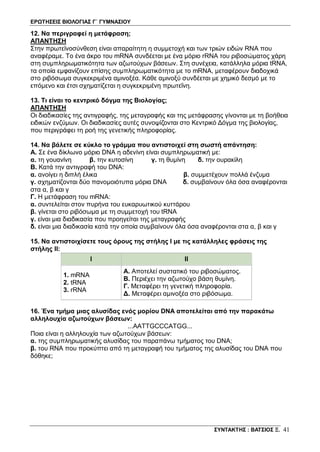 ΕΡΩΤΗΣΕΙΣ ΒΙΟΛΟΓΙΑΣ Γ΄ ΓΥΜΝΑΣΙΟΥ
ΣΥΝΤΑΚΤΗΣ : ΒΑΤΣΙΟΣ Ξ. 41
12. Να περιγραφεί η μετάφραση;
ΑΠΑΝΤΗΣΗ
Στην πρωτεϊνοσύνθεση είναι απαραίτητη η συμμετοχή και των τριών ειδών RNA που
αναφέραμε. Το ένα άκρο του mRNA συνδέεται με ένα μόριο rRNA του ριβοσώματος χάρη
στη συμπληρωματικότητα των αζωτούχων βάσεων. Στη συνέχεια, κατάλληλα μόρια tRNA,
τα οποία εμφανίζουν επίσης συμπληρωματικότητα με το mRNA, μεταφέρουν διαδοχικά
στο ριβόσωμα συγκεκριμένα αμινοξέα. Κάθε αμινοξύ συνδέεται με χημικό δεσμό με το
επόμενο και έτσι σχηματίζεται η συγκεκριμένη πρωτεΐνη.
13. Τι είναι το κεντρικό δόγμα της Βιολογίας;
ΑΠΑΝΤΗΣΗ
Οι διαδικασίες της αντιγραφής, της μεταγραφής και της μετάφρασης γίνονται με τη βοήθεια
ειδικών ενζύμων. Οι διαδικασίες αυτές συνοψίζονται στο Κεντρικό Δόγμα της βιολογίας,
που περιγράφει τη ροή της γενετικής πληροφορίας.
14. Να βάλετε σε κύκλο το γράμμα που αντιστοιχεί στη σωστή απάντηση:
Α. Σε ένα δίκλωνο μόριο DNA η αδενίνη είναι συμπληρωματική με:
α. τη γουανίνη β. την κυτοσίνη γ. τη θυμίνη δ. την ουρακίλη
B. Κατά την αντιγραφή του DNA:
α. ανοίγει η διπλή έλικα β. συμμετέχουν πολλά ένζυμα
γ. σχηματίζονται δύο πανομοιότυπα μόρια DNA δ. συμβαίνουν όλα όσα αναφέρονται
στα α, β και γ
Γ. Η μετάφραση του mRNA:
α. συντελείται στον πυρήνα του ευκαρυωτικού κυττάρου
β. γίνεται στο ριβόσωμα με τη συμμετοχή του tRNA
γ. είναι μια διαδικασία που προηγείται της μεταγραφής
δ. είναι μια διαδικασία κατά την οποία συμβαίνουν όλα όσα αναφέρονται στα α, β και γ
15. Να αντιστοιχίσετε τους όρους της στήλης Ι με τις κατάλληλες φράσεις της
στήλης ΙΙ:
I II
1. mRNA
2. tRNA
3. rRNA
Α. Αποτελεί συστατικό του ριβοσώματος.
Β. Περιέχει την αζωτούχο βάση θυμίνη.
Γ. Μεταφέρει τη γενετική πληροφορία.
Δ. Μεταφέρει αμινοξέα στο ριβόσωμα.
16. Ένα τμήμα μιας αλυσίδας ενός μορίου DNA αποτελείται από την παρακάτω
αλληλουχία αζωτούχων βάσεων:
...AATTGCCCATGG...
Ποια είναι η αλληλουχία των αζωτούχων βάσεων:
α. της συμπληρωματικής αλυσίδας του παραπάνω τμήματος του DNA;
β. του RNA που προκύπτει από τη μεταγραφή του τμήματος της αλυσίδας του DNA που
δόθηκε;
 