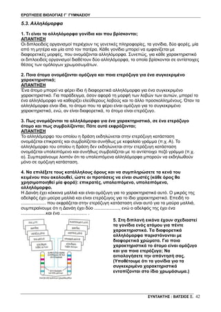ΕΡΩΤΗΣΕΙΣ ΒΙΟΛΟΓΙΑΣ Γ΄ ΓΥΜΝΑΣΙΟΥ
ΣΥΝΤΑΚΤΗΣ : ΒΑΤΣΙΟΣ Ξ. 42
5.3. Αλληλόμορφα
1. Τι είναι τα αλληλόμορφα γονίδια και που βρίσκονται;
ΑΠΑΝΤΗΣΗ
Οι διπλοειδείς οργανισμοί περιέχουν τις γενετικές πληροφορίες, τα γονίδια, δύο φορές, μία
από τη μητέρα και μία από τον πατέρα. Κάθε γονίδιο μπορεί να εμφανίζεται με
διαφορετικές μορφές, που ονομάζονται αλληλόμορφα. Συνεπώς, για κάθε χαρακτηριστικό
οι διπλοειδείς οργανισμοί διαθέτουν δύο αλληλόμορφα, τα οποία βρίσκονται σε αντίστοιχες
θέσεις των ομόλογων χρωμοσωμάτων.
2. Ποια άτομα ονομάζονται ομόζυγα και ποια ετερόζυγα για ένα συγκεκριμένο
χαρακτηριστικό;
ΑΠΑΝΤΗΣΗ
Ένα άτομο μπορεί να φέρει ίδια ή διαφορετικά αλληλόμορφα για ένα συγκεκριμένο
χαρακτηριστικό. Για παράδειγμα, όσον αφορά τη μορφή των λοβών των αυτιών, μπορεί το
ένα αλληλόμορφο να καθορίζει ελεύθερους λοβούς και το άλλο προσκολλημένους. Όταν τα
αλληλόμορφα είναι ίδια, το άτομο που τα φέρει είναι ομόζυγο για το συγκεκριμένο
χαρακτηριστικό, ενώ, αν είναι διαφορετικά, το άτομο είναι ετερόζυγο.
3. Πως ονομάζονται τα αλληλόμορφα για ένα χαρακτηριστικό, σε ένα ετερόζυγο
άτομο και πως συμβολίζονται; Πότε αυτά εκφράζονται;
ΑΠΑΝΤΗΣΗ
Το αλληλόμορφο του οποίου η δράση εκδηλώνεται στην ετερόζυγη κατάσταση
ονομάζεται επικρατές και συμβολίζεται συνήθως με κεφαλαίο γράμμα (π.χ. Α). Το
αλληλόμορφο του οποίου η δράση δεν εκδηλώνεται στην ετερόζυγη κατάσταση
ονομάζεται υπολειπόμενο και συνήθως συμβολίζεται με το αντίστοιχο πεζό γράμμα (π.χ.
α). Συμπεραίνουμε λοιπόν ότι τα υπολειπόμενα αλληλόμορφα μπορούν να εκδηλωθούν
μόνο σε ομόζυγη κατάσταση.
4. Να επιλέξετε τους κατάλληλους όρους και να συμπληρώσετε τα κενά του
κειμένου που ακολουθεί, ώστε οι προτάσεις να είναι σωστές (κάθε όρος θα
χρησιμοποιηθεί μία φορά): επικρατές, υπολειπόμενο, υπολειπόμενα,
αλληλόμορφο.
Η Δανάη έχει κόκκινα μαλλιά και είναι ομόζυγη για το χαρακτηριστικό αυτό. Ο μικρός της
αδελφός έχει μαύρα μαλλιά και είναι ετερόζυγος για το ίδιο χαρακτηριστικό. Επειδή το
.................... που εκφράζεται στην ετερόζυγη κατάσταση είναι αυτό για τα μαύρα μαλλιά,
συμπεραίνουμε ότι η Δανάη έχει δύο ...................., ενώ ο αδελφός της έχει ένα
....................και ένα ..................... .
5. Στη διπλανή εικόνα έχουν σχεδιαστεί
τα γονίδια ενός ατόμου για πέντε
χαρακτηριστικά. Τα διαφορετικά
αλληλόμορφα παριστάνονται με
διαφορετικά χρώματα. Για ποια
χαρακτηριστικά το άτομο είναι ομόζυγο
και για ποια ετερόζυγο; Να
αιτιολογήσετε την απάντησή σας.
(Yποθέτουμε ότι τα γονίδια για τα
συγκεκριμένα χαρακτηριστικά
εντοπίζονται στο ίδιο χρωμόσωμα.)
 