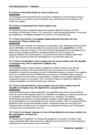 ΕΡΩΤΗΣΕΙΣ ΒΙΟΛΟΓΙΑΣ Γ΄ ΓΥΜΝΑΣΙΟΥ
ΣΥΝΤΑΚΤΗΣ : ΒΑΤΣΙΟΣ Ξ. 5
9. Τι είναι το σύμπλεγμα Golgi και ποιος ο ρόλος του;
ΑΠΑΝΤΗΣΗ
Το σύμπλεγμα αυτό αποτελείται από ένα σύνολο παράλληλων πεπλατυσμένων σάκων
στους οποίους οι πρωτεΐνες, μετά τη σύνθεσή τους, τροποποιούνται και παίρνουν την
τελική τους μορφή.
10. Τι είναι τα λυσοσώματα και ποιος ο ρόλος τους;
ΑΠΑΝΤΗΣΗ
Τα λυσοσώματα έχουν σφαιρικό σχήμα και περιέχουν δραστικά ένζυμα, τα οποία
συντελούν στη διάσπαση ουσιών, π.χ. πρωτεϊνών, αλλά και μικροοργανισμών, όπως είναι,
για παράδειγμα, τα διάφορα μικρόβια που μολύνουν τον οργανισμό μας.
11. Τι είναι τα κενοτόπια, να αναφέρετε χαρακτηριστικά κενοτόπια και που
συναντώνται; Ποιος ο ρόλος τους;
ΑΠΑΝΤΗΣΗ
Τα κενοτόπια είναι κυστίδια που περιέχουν ένα υδατώδες υγρό. Χαρακτηριστικά κενοτόπια
είναι τα πεπτικά, τα οποία συναντάμε στα ζωικά κύτταρα, και τα χυμοτόπια, τα οποία
συναντάμε στα φυτικά κύτταρα. Τα πεπτικά κενοτόπια σχηματίζονται όταν εισέρχονται στο
ζωικό κύτταρο τροφικά σωματίδια ή μικροοργανισμοί που, στη συνέχεια, θα
χρησιμοποιηθούν ή θα καταστραφούν. Τα χυμοτόπια αποτελούν αποθήκες θρεπτικών
ουσιών για το φυτικό κύτταρο και καταλαμβάνουν το μεγαλύτερο μέρος του.
12. Τι είναι τα μιτοχόνδρια, ποια η μορφή τους και ποιος ο ρόλος τους; Να εξηγηθεί
η λειτουργία τους. Από τι εξαρτάται ο αριθμός τους;
ΑΠΑΝΤΗΣΗ
Τα μιτοχόνδρια έχουν σχήμα επίμηκες, σφαιρικό ή ωοειδές. Ο ρόλος τους είναι να
εξασφαλίζουν ενέργεια, που είναι απαραίτητη για τις λειτουργίες του κυττάρου. Η
απαραίτητη ενέργεια απελευθερώνεται από τη διάσπαση χημικών ενώσεων που συμβαίνει
κατά την κυτταρική αναπνοή. Η διαδικασία αυτή γίνεται με τη βοήθεια ειδικών ενζύμων
που υπάρχουν στο εσωτερικό των μιτοχονδρίων. Ο αριθμός τους ποικίλλει ανάλογα με τις
ενεργειακές ανάγκες του κυττάρου. Έτσι, τα μυϊκά κύτταρα του ανθρώπου διαθέτουν
πολλά μιτοχόνδρια, ενώ άλλα κύτταρα έχουν λιγότερα.
13. Τι είναι οι χλωροπλάστες, ποια η μορφή τους και ποιος ο ρόλος τους; Να
εξηγηθεί η λειτουργία τους. Που βρίσκονται οι χλωροπλάστες;
ΑΠΑΝΤΗΣΗ
Οι χλωροπλάστες έχουν σχήμα φακοειδές. Στα οργανίδια αυτά γίνεται η φωτοσύνθεση,
κατά την οποία απλά ανόργανα μόρια (π.χ. διοξείδιο του άνθρακα και νερό) μετατρέπονται
με τη βοήθεια της ηλιακής ενέργειας σε οργανικά (π.χ. γλυκόζη). Ταυτόχρονα
απελευθερώνεται οξυγόνο. Οι χλωροπλάστες περιέχουν ειδικά ένζυμα και άλλα μόρια,
όπως χλωροφύλλη, που είναι απαραίτητα για τη φωτοσύνθεση. Παρ’ ότι οι χλωροπλάστες
βρίσκονται μόνο στα φωτοσυνθετικά κύτταρα, τα οργανικά μόρια και το οξυγόνο που
παράγουν είναι απαραίτητα για την κάλυψη των ενεργειακών αναγκών και τη διατήρηση
της ζωής όλων των οργανισμών της Γης.
14. Τι είναι το κυτταρικό τοίχωμα, σε ποια κύτταρα βρίσκεται και ποιος ο ρόλος του;
Να περιγράψετε την δομή του;
ΑΠΑΝΤΗΣΗ
Το τοίχωμα αυτό περιβάλλει την πλασματική μεμβράνη των φυτικών κυττάρων. Έχει
κυρίως στηρικτικό ρόλο. Είναι συμπαγές, ανθεκτικό και αποτελείται από πολυσακχαρίτες,
κυριότερος από τους οποίους είναι η κυτταρίνη.
 