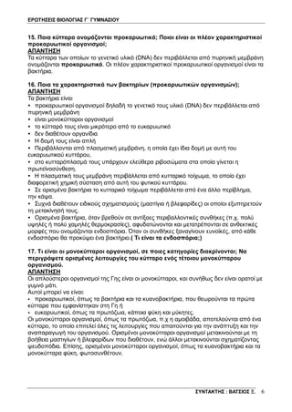 ΕΡΩΤΗΣΕΙΣ ΒΙΟΛΟΓΙΑΣ Γ΄ ΓΥΜΝΑΣΙΟΥ
ΣΥΝΤΑΚΤΗΣ : ΒΑΤΣΙΟΣ Ξ. 6
15. Ποια κύτταρα ονομάζονται προκαρυωτικά; Ποιοι είναι οι πλέον χαρακτηριστικοί
προκαρυωτικοί οργανισμοί;
ΑΠΑΝΤΗΣΗ
Τα κύτταρα των οποίων το γενετικό υλικό (DNA) δεν περιβάλλεται από πυρηνική μεμβράνη
ονομάζονται προκαρυωτικά. Οι πλέον χαρακτηριστικοί προκαρυωτικοί οργανισμοί είναι τα
βακτήρια.
16. Ποια τα χαρακτηριστικά των βακτηρίων (προκαρυωτικών οργανισμών);
ΑΠΑΝΤΗΣΗ
Τα βακτήρια είναι
• προκαρυωτικοί οργανισμοί δηλαδή το γενετικό τους υλικό (DNA) δεν περιβάλλεται από
πυρηνική μεμβράνη
• είναι μονοκύτταροι οργανισμοί
• το κύτταρό τους είναι μικρότερο από το ευκαρυωτικό
• δεν διαθέτουν οργανίδια
• Η δομή τους είναι απλή
• Περιβάλλονται από πλασματική μεμβράνη, η οποία έχει ίδια δομή με αυτή του
ευκαρυωτικού κυττάρου,
• στο κυτταρόπλασμά τους υπάρχουν ελεύθερα ριβοσώματα στα οποία γίνεται η
πρωτεϊνοσύνθεση.
• Η πλασματική τους μεμβράνη περιβάλλεται από κυτταρικό τοίχωμα, το οποίο έχει
διαφορετική χημική σύσταση από αυτή του φυτικού κυττάρου.
• Σε ορισμένα βακτήρια το κυτταρικό τοίχωμα περιβάλλεται από ένα άλλο περίβλημα,
την κάψα.
• Συχνά διαθέτουν ειδικούς σχηματισμούς (μαστίγια ή βλεφαρίδες) οι οποίοι εξυπηρετούν
τη μετακίνησή τους.
• Ορισμένα βακτήρια, όταν βρεθούν σε αντίξοες περιβαλλοντικές συνθήκες (π.χ. πολύ
υψηλές ή πολύ χαμηλές θερμοκρασίες), αφυδατώνονται και μετατρέπονται σε ανθεκτικές
μορφές που ονομάζονται ενδοσπόρια. Όταν οι συνθήκες ξαναγίνουν ευνοϊκές, από κάθε
ενδοσπόριο θα προκύψει ένα βακτήριο.( Τι είναι τα ενδοσπόρια;)
17. Τι είναι οι μονοκύτταροι οργανισμοί, σε ποιες κατηγορίες διακρίνονται; Να
περιγράψετε ορισμένες λειτουργίες του κύτταρο ενός τέτοιου μονοκύτταρου
οργανισμού.
ΑΠΑΝΤΗΣΗ
Οι απλούστεροι οργανισμοί της Γης είναι οι μονοκύτταροι, και συνήθως δεν είναι ορατοί με
γυμνό μάτι.
Αυτοί μπορεί να είναι:
• προκαρυωτικοί, όπως τα βακτήρια και τα κυανοβακτήρια, που θεωρούνται τα πρώτα
κύτταρα που εμφανίστηκαν στη Γη ή
• ευκαρυωτικοί, όπως τα πρωτόζωα, κάποια φύκη και μύκητες.
Οι μονοκύτταροι οργανισμοί, όπως τα πρωτόζωα, π.χ η αμοιβάδα, αποτελούνται από ένα
κύτταρο, το οποίο επιτελεί όλες τις λειτουργίες που απαιτούνται για την ανάπτυξη και την
αναπαραγωγή του οργανισμού. Ορισμένοι μονοκύτταροι οργανισμοί μετακινούνται με τη
βοήθεια μαστιγίων ή βλεφαρίδων που διαθέτουν, ενώ άλλοι μετακινούνται σχηματίζοντας
ψευδοπόδια. Επίσης, ορισμένοι μονοκύτταροι οργανισμοί, όπως τα κυανοβακτήρια και τα
μονοκύτταρα φύκη, φωτοσυνθέτουν.
 