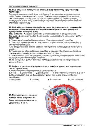 ΕΡΩΤΗΣΕΙΣ ΒΙΟΛΟΓΙΑΣ Γ΄ ΓΥΜΝΑΣΙΟΥ
ΣΥΝΤΑΚΤΗΣ : ΒΑΤΣΙΟΣ Ξ. 7
18. Πως μπορεί και λειτουργεί και επιβιώνει ένας πολυκύτταρος οργανισμός;
ΑΠΑΝΤΗΣΗ
Οι πολυκύτταροι οργανισμοί, όπως ο άνθρωπος ή η παπαρούνα, αποτελούνται από
πολλά διαφορετικά ευκαρυωτικά κύτταρα. Τα κύτταρα αυτά παρουσιάζουν ομοιότητες
αλλά και διαφορές που αφορούν τη δομή και τη λειτουργία τους. Παράλληλα όμως
συνεργάζονται μεταξύ τους, με αποτέλεσμα να μπορεί να λειτουργήσει και να επιβιώσει
ολόκληρος ο οργανισμός.
19. Κάθε είδος κυττάρου στο ανθρώπινο σώμα ή στα φυτά επιτελεί συγκεκριμένη
λειτουργία. Ποια η λειτουργία των παρακάτω κυττάρων και ποια η δομή που
εξυπηρετεί την λειτουργία αυτή;
Στον άνθρωπο : Α. νευρικό κύτταρο Β. ερυθρό αιμοσφαίριο Γ. σπερματοζωάριο
Στα φυτά : Δ. κύτταρα της ρίζας Ε. κύτταρα του ξυλώματος Στ. Τα κύτταρα των φύλλων
ΑΠΑΝΤΗΣΗ
Α. Το νευρικό κύτταρο διαβιβάζει μηνύματα. Ένα τμήμα του θυμίζει καλώδιο.
Β. Το ερυθρό αιμοσφαίριο οφείλει το χρώμα του σε μία πρωτεΐνη, την αιμοσφαιρίνη, η
οποία μεταφέρει οξυγόνο.
Γ. Το σπερματοζωάριο διαθέτει μαστίγιο, γιατί πρέπει να κινηθεί μέχρι να συναντήσει το
ωάριο.
Δ. Τα κύτταρα της ρίζας διαθέτουν αποφυάδες τα ριζικά τριχίδια. Είναι πολύ λεπτά και
μακριά και έτσι μπορούν να απορροφούν νερό από το έδαφος.
Ε. Τα κύτταρα του ξυλώματος σχηματίζουν μικρούς σωλήνες που μεταφέρουν το νερό από
τις ρίζες προς τα υπόλοιπα μέρη του φυτού.
Στ. Τα κύτταρα των φύλλων διαθέτουν πολλούς χλωροπλάστες και έτσι μπορούν να
φωτοσυνθέτουν.
20. Να βάλετε σε κύκλο το γράμμα που αντιστοιχεί στη φράση που συμπληρώνει
σωστά την πρόταση:
Α. Ορισμένοι μονοκύτταροι οργανισμοί μετακινούνται με:
α. πόδια β. ψευδοπόδια γ. ριβοσώματα δ. όλα όσα αναφέρονται στα α, β και γ
B. Η φωτοσύνθεση είναι μία διαδικασία των φυτών που γίνεται στα οργανίδια που
ονομάζονται:
α. μιτοχόνδρια β. πυρήνες γ. λυσοσώματα δ. χλωροπλάστες
21. Να παρατηρήσετε το ζωικό
κύτταρο και να ονομάσετε τις
δομές που σημειώνονται με τα
γράμματα Α, Β και Γ.
 