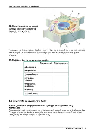 ΕΡΩΤΗΣΕΙΣ ΒΙΟΛΟΓΙΑΣ Γ΄ ΓΥΜΝΑΣΙΟΥ
ΣΥΝΤΑΚΤΗΣ : ΒΑΤΣΙΟΣ Ξ. 8
22. Να παρατηρήσετε το φυτικό
κύτταρο και να ονομάσετε τις
δομές Δ, Ε, Ζ, Η, και Θ.
Να ονομάσετε δύο κυτταρικές δομές που συναντάμε και στο ζωικό και στο φυτικό κύτταρο.
Στη συνέχεια, να ονομάσετε δύο κυτταρικές δομές που συναντάμε μόνο στο φυτικό
κύτταρο.
23. Να βάλετε ένα + στην κατάλληλη στήλη:
Ευκαρυωτικό Προκαρυωτικό
ριβοσώματα
μιτοχόνδρια
χλωροπλάστες
κυτταρικό
τοίχωμα
πλασματική
μεμβράνη
πυρήνας
γενετικό υλικό
1.3. Τα επίπεδα οργάνωσης της ζωής
1. Πως ζουν όλα τα είδη οργανισμών σε σχέση με το περιβάλλον τους;
ΑΠΑΝΤΗΣΗ
Όλοι οι οργανισμοί, ευκαρυωτικοί και προκαρυωτικοί, μονοκύτταροι και πολυκύτταροι, δεν
ζουν απομονωμένοι. Αντίθετα, οργανώνονται, επικοινωνούν και αλληλεπιδρούν, τόσο
μεταξύ τους όσο και με το άβιο περιβάλλον τους.
 