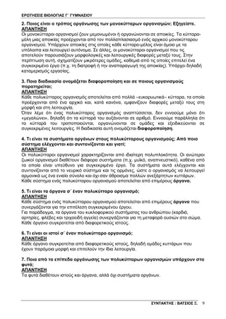 ΕΡΩΤΗΣΕΙΣ ΒΙΟΛΟΓΙΑΣ Γ΄ ΓΥΜΝΑΣΙΟΥ
ΣΥΝΤΑΚΤΗΣ : ΒΑΤΣΙΟΣ Ξ. 9
2. Ποιος είναι ο τρόπος οργάνωσης των μονοκύτταρων οργανισμών; Εξηγείστε.
ΑΠΑΝΤΗΣΗ
Οι μονοκύτταροι οργανισμοί ζουν μεμονωμένοι ή οργανώνονται σε αποικίες. Τα κύτταρα-
μέλη μιας αποικίας προέρχονται από τον πολλαπλασιασμό ενός αρχικού μονοκύτταρου
οργανισμού. Yπάρχουν αποικίες στις οποίες κάθε κύτταρο-μέλος είναι όμοιο με τα
υπόλοιπα και λειτουργεί αυτόνομα. Σε άλλες, οι μονοκύτταροι οργανισμοί που τις
αποτελούν παρουσιάζουν μορφολογικές και λειτουργικές διαφορές μεταξύ τους. Στην
περίπτωση αυτή, σχηματίζουν μικρότερες ομάδες, καθεμιά από τις οποίες επιτελεί ένα
συγκεκριμένο έργο (π.χ. τη διατροφή ή την αναπαραγωγή της αποικίας). Yπάρχει δηλαδή
καταμερισμός εργασίας.
3. Ποια διαδικασία ονομάζεται διαφοροποίηση και σε ποιους οργανισμούς
παρατηρείται;
ΑΠΑΝΤΗΣΗ
Κάθε πολυκύτταρος οργανισμός αποτελείται από πολλά –ευκαρυωτικά– κύτταρα, τα οποία
προέρχονται από ένα αρχικό και, κατά κανόνα, εμφανίζουν διαφορές μεταξύ τους στη
μορφή και στη λειτουργία.
Όταν λέμε ότι ένας πολυκύτταρος οργανισμός αναπτύσσεται, δεν εννοούμε μόνο ότι
«μεγαλώνει», δηλαδή ότι τα κύτταρά του αυξάνονται σε αριθμό. Εννοούμε παράλληλα ότι
τα κύτταρά του τροποποιούνται, οργανώνονται σε ομάδες και εξειδικεύονται σε
συγκεκριμένες λειτουργίες. Η διαδικασία αυτή ονομάζεται διαφοροποίηση.
4. Τι είναι τα συστήματα οργάνων στους πολυκύτταρους οργανισμούς; Από ποιο
σύστημα ελέγχονται και συντονίζονται και γιατί;
ΑΠΑΝΤΗΣΗ
Οι πολυκύτταροι οργανισμοί χαρακτηρίζονται από ιδιαίτερη πολυπλοκότητα. Οι ανώτεροι
ζωικοί οργανισμοί διαθέτουν διάφορα συστήματα (π.χ. μυϊκό, αναπνευστικό), καθένα από
τα οποία είναι υπεύθυνο για συγκεκριμένο έργο. Τα συστήματα αυτά ελέγχονται και
συντονίζονται από το νευρικό σύστημα και τις ορμόνες, ώστε ο οργανισμός να λειτουργεί
αρμονικά ως ένα ενιαίο σύνολο και όχι σαν άθροισμα πολλών ανεξάρτητων κυττάρων.
Κάθε σύστημα ενός πολυκύτταρου οργανισμού αποτελείται από επιμέρους όργανα.
5. Τι είναι τα όργανα σ΄ έναν πολυκύτταρο οργανισμό;
ΑΠΑΝΤΗΣΗ
Κάθε σύστημα ενός πολυκύτταρου οργανισμού αποτελείται από επιμέρους όργανα που
συνεργάζονται για την επιτέλεση συγκεκριμένου έργου.
Για παράδειγμα, τα όργανα του κυκλοφορικού συστήματος του ανθρώπου (καρδιά,
αρτηρίες, φλέβες και τριχοειδή αγγεία) συνεργάζονται για τη μεταφορά ουσιών στο σώμα.
Κάθε όργανο συγκροτείται από διαφορετικούς ιστούς.
6. Τι είναι οι ιστοί σ΄ έναν πολυκύτταρο οργανισμό;
ΑΠΑΝΤΗΣΗ
Κάθε όργανο συγκροτείται από διαφορετικούς ιστούς, δηλαδή ομάδες κυττάρων που
έχουν παρόμοια μορφή και επιτελούν την ίδια λειτουργία.
7. Ποια από τα επίπεδα οργάνωσης των πολυκύτταρων οργανισμών υπάρχουν στα
φυτά;
ΑΠΑΝΤΗΣΗ
Τα φυτά διαθέτουν ιστούς και όργανα, αλλά όχι συστήματα οργάνων.
 