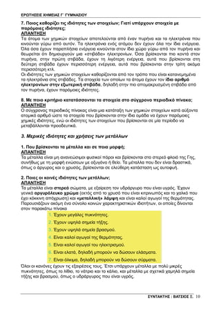 ΕΡΩΤΗΣΕΙΣ ΧΗΜΕΙΑΣ Γ΄ ΓΥΜΝΑΣΙΟΥ
ΣΥΝΤΑΚΤΗΣ : ΒΑΤΣΙΟΣ Ξ. 10
7. Ποιος καθορίζει τις ιδιότητες των στοιχείων; Γιατί υπάρχουν στοιχεία με
παρόμοιες ιδιότητες;
ΑΠΑΝΤΗΣΗ
Τα άτομα των χημικών στοιχείων αποτελούνται από έναν πυρήνα και τα ηλεκτρόνια που
κινούνται γύρω από αυτόν. Τα ηλεκτρόνια ενός ατόμου δεν έχουν όλα την ίδια ενέργεια.
Όλα όσα έχουν παραπλήσια ενέργεια κινούνται στον ίδιο χώρο γύρω από τον πυρήνα και
θεωρείται ότι δημιουργούν μια «στιβάδα» ηλεκτρονίων. Όσα βρίσκονται πιο κοντά στον
πυρήνα, στην πρώτη στιβάδα, έχουν τη λιγότερη ενέργεια, αυτά που βρίσκονται στη
δεύτερη στιβάδα έχουν περισσότερη ενέργεια, αυτά που βρίσκονται στην τρίτη ακόμα
περισσότερη κτλ.
Οι ιδιότητες των χημικών στοιχείων καθορίζονται από τον τρόπο που είναι κατανεμημένα
τα ηλεκτρόνια στις στιβάδες. Τα στοιχεία των οποίων τα άτομα έχουν τον ίδιο αριθμό
ηλεκτρονίων στην εξωτερική στιβάδα, δηλαδή στην πιο απομακρυσμένη στιβάδα από
τον πυρήνα, έχουν παρόμοιες ιδιότητες.
8. Με ποιο κριτήριο κατατάσσονται τα στοιχεία στο σύγχρονο περιοδικό πίνακα;
ΑΠΑΝΤΗΣΗ
Ο σύγχρονος περιοδικός πίνακας είναι μια κατάταξη των χημικών στοιχείων κατά αύξοντα
ατομικό αριθμό ώστε τα στοιχεία που βρίσκονται στην ίδια ομάδα να έχουν παρόμοιες
χημικές ιδιότητες, ενώ οι ιδιότητες των στοιχείων που βρίσκονται σε μία περίοδο να
μεταβάλλονται προοδευτικά.
3. Μερικές ιδιότητες και χρήσεις των μετάλλων
1. Που βρίσκονται τα μέταλλα και σε ποια μορφή;
ΑΠΑΝΤΗΣΗ
Τα μέταλλα είναι μη ανανεώσιμοι φυσικοί πόροι και βρίσκονται στο στερεό φλοιό της Γης,
συνήθως με τη μορφή ενώσεων με οξυγόνο ή θείο. Τα μέταλλα που δεν είναι δραστικά,
όπως ο άργυρος και ο χρυσός, βρίσκονται σε ελεύθερη κατάσταση ως αυτοφυή.
2. Ποιες οι κοινές ιδιότητες των μετάλλων;
ΑΠΑΝΤΗΣΗ
Τα μέταλλα είναι στερεά σώματα, με εξαίρεση τον υδράργυρο που είναι υγρός. Έχουν
γενικά αργυρόλευκο χρώμα (εκτός από το χρυσό που είναι κιτρινωπός και το χαλκό που
έχει κόκκινη απόχρωση) και «μεταλλική» λάμψη και είναι καλοί αγωγοί της θερμότητας.
Παρουσιάζουν ακόμη ένα σύνολο κοινών χαρακτηριστικών ιδιοτήτων, οι οποίες δίνονται
στον παρακάτω πίνακα
1. Έχουν μεγάλες πυκνότητες.
2. Έχουν υψηλά σημεία τήξης.
3. Έχουν υψηλά σημεία βρασμού.
4. Είναι καλοί αγωγοί της θερμότητας.
5. Είναι καλοί αγωγοί του ηλεκτρισμού.
6. Είναι ελατά, δηλαδή μπορούν να δώσουν ελάσματα.
7. Είναι όλκιμα, δηλαδή μπορούν να δώσουν σύρματα.
Όλοι οι κανόνες έχουν τις εξαιρέσεις τους. Έτσι υπάρχουν μέταλλα με πολύ μικρές
πυκνότητες, όπως το λίθιο, το νάτριο και το κάλιο, και μέταλλα με σχετικά χαμηλά σημεία
τήξης και βρασμού, όπως ο υδράργυρος που είναι υγρός.
 