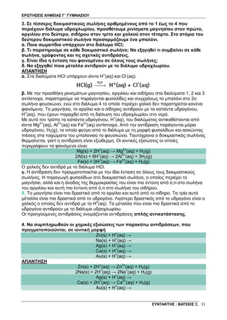 ΕΡΩΤΗΣΕΙΣ ΧΗΜΕΙΑΣ Γ΄ ΓΥΜΝΑΣΙΟΥ
ΣΥΝΤΑΚΤΗΣ : ΒΑΤΣΙΟΣ Ξ. 11
3. Σε τέσσερις δοκιμαστικούς σωλήνες αριθμημένους από το 1 έως το 4 που
περιέχουν διάλυμα υδροχλωρίου, προσθέτουμε ρινίσματα μαγνησίου στον πρώτο,
αργιλίου στο δεύτερο, σιδήρου στον τρίτο και χαλκού στον τέταρτο. Στο στόμιο του
δεύτερου δοκιμαστικού σωλήνα προσαρμόζουμε ένα μπαλόνι.
α. Ποια σωματίδια υπάρχουν στο διάλυμα HCl;
β. Τι παρατηρούμε σε κάθε δοκιμαστικό σωλήνα; Να εξηγηθεί τι συμβαίνει σε κάθε
σωλήνα, γράφοντας και τις σχετικές αντιδράσεις.
γ. Είναι ίδια η ένταση του φαινομένου σε όλους τους σωλήνες;
δ. Να εξηγηθεί ποια μέταλλα αντιδρούν με το διάλυμα υδροχλωρίου.
ΑΠΑΝΤΗΣΗ
α. Στα διαλύματα HCl υπάρχουν ιόντα H+
(aq) και Cl-
(aq).
β. Με την προσθήκη ρινισμάτων μαγνησίου, αργιλίου και σιδήρου στα διαλύματα 1, 2 και 3
αντίστοιχα, παρατηρούμε να παράγονται φυσαλίδες και συγχρόνως το μπαλόνι στο 2ο
σωλήνα φουσκώνει, ενώ στο διάλυμα 4 το οποίο περιέχει χαλκό δεν παρατηρείται κανένα
φαινόμενο. Το μαγνήσιο, το αργίλιο και ο σίδηρος αντιδρούν με τα κατιόντα υδρογόνου,
Η+
(aq), που έχουν παραχθεί από τη διάλυση του υδροχλωρίου στο νερό.
Με αυτό τον τρόπο τα κατιόντα υδρογόνου, Η+
(aq), του διαλύματος αντικαθίστανται από
ιόντα Mg2+
(aq), Al3+
(aq) και Fe2+
(aq) αντίστοιχα. Από την αντίδραση παράγονται μόρια
υδρογόνου, H2(g), το οποίο φεύγει από το διάλυμα με τη μορφή φυσαλίδων και ασκώντας
πιέσεις στα τοιχώματα του μπαλονιού το φουσκώνει. Ταυτόχρονα ο δοκιμαστικός σωλήνας
θερμαίνεται, γιατί η αντίδραση είναι εξώθερμη. Οι ιοντικές εξισώσεις οι οποίες
περιγράφουν τα φαινόμενα είναι:
Mg(s) + 2H+
(aq) → Mg2+
(aq) + H2(g)
2Al(s) + 6H+
(aq) → 2Al3+
(aq) + 3H2(g)
Fe(s) + 2H+
(aq) → Fe2+
(aq) + H2(g)
Ο χαλκός δεν αντιδρά με το διάλυμα HCl.
γ. Η αντίδραση δεν πραγματοποιείται με την ίδια ένταση σε όλους τους δοκιμαστικούς
σωλήνες. Η παραγωγή φυσαλίδων στο δοκιμαστικό σωλήνα, ο οποίος περιέχει το
μαγνήσιο, αλλά και η άνοδος της θερμοκρασίας του είναι πιο έντονη από ό,τι στο σωλήνα
του αργιλίου και αυτή πιο έντονη από ό,τι στο σωλήνα του σιδήρου.
δ. Το μαγνήσιο είναι πιο δραστικό από το αργίλιο και αυτό από το σίδηρο. Τα τρία αυτά
μέταλλα είναι πιο δραστικά από το υδρογόνο. Λιγότερο δραστικός από το υδρογόνο είναι ο
χαλκός ο οποίος δεν αντιδρά με τα Η+
(aq). Τα μέταλλα που είναι πιο δραστικά από το
υδρογόνο αντιδρούν με το διάλυμα υδροχλωρίου.
Οι προηγούμενες αντιδράσεις ονομάζονται αντιδράσεις απλής αντικατάστασης.
4. Να συμπληρωθούν οι χημικές εξισώσεις των παρακάτω αντιδράσεων, που
πραγματοποιούνται, σε ιοντική μορφή
Zn(s) + H+
(aq) →
Na(s) + H+
(aq) →
Ag(s) + H+
(aq) →
Ca(s) + H+
(aq) →
Au(s) + H+
(aq) →
ΑΠΑΝΤΗΣΗ
Zn(s) + 2H+
(aq) → Zn2+
(aq) + H2(g)
2Na(s) + 2H+
(aq) → 2Na+
(aq) + H2(g)
Ag(s) + H+
(aq) →
Ca(s) + 2H+
(aq) → Ca2+
(aq) + H2(g)
Au(s) + H+
(aq) →
 