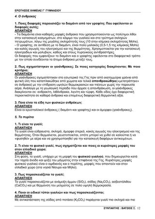 ΕΡΩΤΗΣΕΙΣ ΧΗΜΕΙΑΣ Γ΄ ΓΥΜΝΑΣΙΟΥ
ΣΥΝΤΑΚΤΗΣ : ΒΑΤΣΙΟΣ Ξ. 12
4. Ο άνθρακας
1. Ποιες διαφορές παρουσιάζει το διαμάντι από τον γραφίτη; Που οφείλονται οι
διαφορές αυτές;
ΑΠΑΝΤΗΣΗ
- Τα διαμάντια είναι καθαρές μορφές άνθρακα που χρησιμοποιούνται ως πολύτιμοι λίθοι
στην κατασκευή κοσμημάτων, στο κόψιμο του γυαλιού και στο τρύπημα σκληρών
πετρωμάτων, λόγω της μεγάλης σκληρότητάς τους (10 στην κλίμακα σκληρότητας Mohs).
- Ο γραφίτης, σε αντίθεση με το διαμάντι, είναι πολύ μαλακός (0,5-1,5 της κλίμακας Mohs)
και καλός αγωγός του ηλεκτρισμού και της θερμότητας. Χρησιμοποιείται για την κατασκευή
ηλεκτροδίων και μολυβιών, καθώς και στους πυρηνικούς αντιδραστήρες.
Οι διαφορές που εμφανίζουν το διαμάντι και ο γραφίτης οφείλονται στο διαφορετικό τρόπο
με τον οποίο συνδέονται τα άτομα άνθρακα μεταξύ τους.
2. Πως σχηματίστηκαν οι γαιάνθρακες; Σε ποιες κατηγορίες διακρίνονται; Με ποιο
κριτήριο;
ΑΠΑΝΤΗΣΗ
Οι γαιάνθρακες σχηματίστηκαν στο εσωτερικό της Γης πριν από εκατομμύρια χρόνια από
φυτική ύλη που καταπλακώθηκε από χώματα και τελικά απανθρακώθηκε(«μετατράπηκε»
σε άνθρακα) με την επίδραση υψηλών θερμοκρασιών και πιέσεων χωρίς την παρουσία
αέρα. Ανάλογα με τη γεωλογική περίοδο που άρχισε η απανθράκωση, οι γαιάνθρακες
διακρίνονται σε: ανθρακίτη, λιθάνθρακα, λιγνίτη και τύρφη. Κάθε είδος έχει διαφορετική
περιεκτικότητα σε καθαρό άνθρακα και επομένως διαφορετική θερμαντική αξία.
3. Ποια είναι τα είδη των φυσικών ανθράκων;
ΑΠΑΝΤΗΣΗ
Είναι οι κρυσταλλικοί άνθρακες ( διαμάντι και γραφίτης) και οι άμορφοι (γαιάνθρακες).
5. Το πυρίτιο
1. Τι είναι το γυαλί;
ΑΠΑΝΤΗΣΗ
Το γυαλί είναι εύθραυστο, σκληρό, άμορφο στερεό, κακός αγωγός του ηλεκτρισμού και της
θερμότητας. Όταν θερμαίνεται, ρευστοποιείται, οπότε μπορεί να χυθεί σε καλούπια ή να
«φυσηθεί» με αέρα και να χρησιμοποιηθεί για την κατασκευή διαφόρων αντικειμένων.
2. Τι είναι το φυσικό γυαλί, πως σχηματίζεται και ποιες οι κυριότερες μορφές του
στον ελλαδικό χώρο;
ΑΠΑΝΤΗΣΗ
Στη φύση, το γυαλί, υπάρχει με τη μορφή του φυσικού γυαλιού, που δημιουργείται κατά
την ταχεία άνοδο και ψύξη του μάγματος στην επιφάνεια της Γης. Κυριότερες μορφές
φυσικού γυαλιού είναι ο οψιδιανός και ο περλίτης, μορφές που απαντούν και στον
ελλαδικό χώρο (στα νησιά Νίσυρο και Μήλο).
3. Πως παρασκευάζεται το γυαλί;
ΑΠΑΝΤΗΣΗ
Το γυαλί παρασκευάζεται με ανάμειξη άμμου (SiO2), σόδας (Na2CO3), ασβεστόλιθου
(CaCO3) και με θέρμανση του μείγματος σε πολύ υψηλή θερμοκρασία.
4. Ποιοι οι ειδικοί τύποι γυαλιών και πως παρασκευάζονται;
ΑΠΑΝΤΗΣΗ
Με αντικατάσταση της σόδας από ποτάσα (K2CO3) παράγεται γυαλί πιο σκληρό και πιο
 