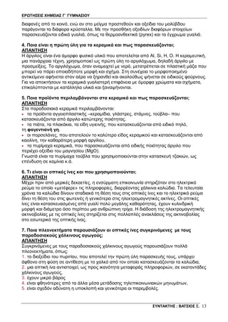 ΕΡΩΤΗΣΕΙΣ ΧΗΜΕΙΑΣ Γ΄ ΓΥΜΝΑΣΙΟΥ
ΣΥΝΤΑΚΤΗΣ : ΒΑΤΣΙΟΣ Ξ. 13
διαφανές από το κοινό, ενώ αν στο μείγμα προστεθούν και οξείδια του μολύβδου
παράγονται τα διάφορα κρύσταλλα. Με την προσθήκη οξειδίων διαφόρων στοιχείων
παρασκευάζονται ειδικά γυαλιά, όπως τα θερμοανθεκτικά (pyrex) και τα έγχρωμα γυαλιά.
4. Ποια είναι η πρώτη ύλη για τα κεραμικά και πως παρασκευάζονται;
ΑΠΑΝΤΗΣΗ
Η άργιλος είναι ένα άμορφο φυσικό υλικό που αποτελείται από Al, Si, H, O. H κεραμευτική,
μια πανάρχαια τέχνη, χρησιμοποιεί ως πρώτη ύλη το αργιλόχωμα, δηλαδή άργιλο με
προσμείξεις. Το αργιλόχωμα, όταν αναμειχτεί με νερό, μετατρέπεται σε πλαστική μάζα που
μπορεί να πάρει οποιαδήποτε μορφή και σχήμα. Στη συνέχεια το μορφοποιημένο
αντικείμενο αφήνεται στον αέρα να ξηρανθεί και ακολούθως ψήνεται σε ειδικούς φούρνους.
Για να αποκτήσουν τα κεραμικά γυαλιστερή επιφάνεια με όμορφα χρώματα και σχήματα,
επικαλύπτονται με κατάλληλα υλικά και ξαναψήνονται.
5. Ποια προϊόντα περιλαμβάνονται στα κεραμικά και πως παρασκευάζονται;
ΑΠΑΝΤΗΣΗ
Στα παραδοσιακά κεραμικά περιλαμβάνονται:
• τα προϊόντα αγγειοπλαστικής –κεραμίδια, γλάστρες, στάμνες, τούβλα– που
κατασκευάζονται από άργιλο κατώτερης ποιότητας.
• τα πιάτα, τα πλακάκια, τα είδη υγιεινής, που κατασκευάζονται από ειδικό πηλό,
τη φαγεντιανή γη.
• οι πορσελάνες, που αποτελούν το καλύτερο είδος κεραμικού και κατασκευάζονται από
καολίνη, την καθαρότερη μορφή αργίλου.
• τα πυρίμαχα κεραμικά, που παρασκευάζονται από ειδικής ποιότητας άργιλο που
περιέχει οξείδιο του μαγνησίου (MgO).
Γνωστά είναι τα πυρίμαχα τούβλα που χρησιμοποιούνται στην κατασκευή τζακιών, ως
επένδυση σε καμίνια κ.ά.
6. Τι είναι οι οπτικές ίνες και που χρησιμοποιούνται;
ΑΠΑΝΤΗΣΗ
Μέχρι πριν από μερικές δεκαετίες, η ενσύρματη επικοινωνία στηριζόταν στο ηλεκτρικό
ρεύμα το οποίο «μετέφερε» τις πληροφορίες, διαρρέοντας χάλκινα καλώδια. Τα τελευταία
χρόνια τα καλώδια δίνουν σταδιακά τη θέση τους στις οπτικές ίνες και το ηλεκτρικό ρεύμα
δίνει τη θέση του στις φωτεινές ή γενικότερα στις ηλεκτρομαγνητικές ακτίνες. Οι οπτικές
ίνες είναι κατασκευασμένες από γυαλί πολύ μεγάλης καθαρότητας, έχουν κυλινδρική
μορφή και διάμετρο όσο περίπου μια ανθρώπινη τρίχα. Η διάδοση της ηλεκτρομαγνητικής
ακτινοβολίας με τις οπτικές ίνες στηρίζεται στις πολλαπλές ανακλάσεις της ακτινοβολίας
στο εσωτερικό της οπτικής ίνας.
7. Ποια πλεονεκτήματα παρουσιάζουν οι οπτικές ίνες συγκρινόμενες με τους
παραδοσιακούς χάλκινους αγωγούς;
ΑΠΑΝΤΗΣΗ
Συγκρινόμενες με τους παραδοσιακούς χάλκινους αγωγούς παρουσιάζουν πολλά
πλεονεκτήματα, όπως:
1. το διοξείδιο του πυριτίου, που αποτελεί την πρώτη ύλη παρασκευής τους, υπάρχει
άφθονο στη φύση σε αντίθεση με το χαλκό από τον οποίο κατασκευάζονται τα καλώδια,
2. μια οπτική ίνα αντιστοιχεί, ως προς ικανότητα μεταφοράς πληροφοριών, σε εκατοντάδες
χάλκινους αγωγούς,
3. έχουν μικρό βάρος
4. είναι φθηνότερες από τα άλλα μέσα μετάδοσης τηλεπικοινωνιακών μηνυμάτων,
5. είναι σχεδόν αδύνατη η υποκλοπή και γενικότερα οι παρεμβολές.
 