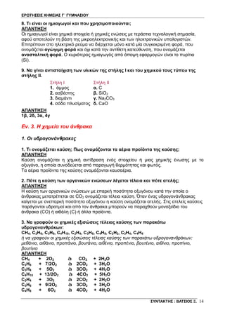 ΕΡΩΤΗΣΕΙΣ ΧΗΜΕΙΑΣ Γ΄ ΓΥΜΝΑΣΙΟΥ
ΣΥΝΤΑΚΤΗΣ : ΒΑΤΣΙΟΣ Ξ. 14
8. Τι είναι οι ημιαγωγοί και που χρησιμοποιούνται;
ΑΠΑΝΤΗΣΗ
Οι ημιαγωγοί είναι χημικά στοιχεία ή χημικές ενώσεις με τεράστια τεχνολογική σημασία,
αφού αποτελούν τη βάση της μικροηλεκτρονικής και των ηλεκτρονικών υπολογιστών.
Επιτρέπουν στο ηλεκτρικό ρεύμα να διέρχεται μόνο κατά μία συγκεκριμένη φορά, που
ονομάζεται αγώγιμη φορά και όχι κατά την αντίθετη κατεύθυνση, που ονομάζεται
ανασταλτική φορά. Ο κυριότερος ημιαγωγός από άποψη εφαρμογών είναι το πυρίτιο
(Si).
9. Να γίνει αντιστοίχιση των υλικών της στήλης I και του χημικού τους τύπου της
στήλης ΙΙ.
Στήλη I
1. άμμος
2. ασβέστης
3. διαμάντι
4. σόδα πλυσίματος
Στήλη II
α. C
β. SiO2
γ. Na2CO3
δ. CaO
ΑΠΑΝΤΗΣΗ
1β, 2δ, 3α, 4γ
Εν. 3. Η χημεία του άνθρακα
1. Οι υδρογονάνθρακες
1. Τι ονομάζεται καύση; Πως ονομάζονται τα αέρια προϊόντα της καύσης;
ΑΠΑΝΤΗΣΗ
Καύση ονομάζεται η χημική αντίδραση ενός στοιχείου ή μιας χημικής ένωσης με το
οξυγόνο, η οποία συνοδεύεται από παραγωγή θερμότητας και φωτός.
Τα αέρια προϊόντα της καύσης ονομάζονται καυσαέρια.
2. Πότε η καύση των οργανικών ενώσεων λέγεται τέλεια και πότε ατελής;
ΑΠΑΝΤΗΣΗ
Η καύση των οργανικών ενώσεων με επαρκή ποσότητα οξυγόνου κατά την οποία ο
άνθρακας μετατρέπεται σε CO2 ονομάζεται τέλεια καύση. Όταν ένας υδρογονάνθρακας
καίγεται με ανεπαρκή ποσότητα οξυγόνου η καύση ονομάζεται ατελής. Στις ατελείς καύσεις
παράγονται υδρατμοί και από τον άνθρακα μπορούν να παραχθούν μονοξείδιο του
άνθρακα (CO) ή αιθάλη (C) ή άλλα προϊόντα.
3. Να γραφούν οι χημικές εξισώσεις τέλειας καύσης των παρακάτω
υδρογονανθράκων:
CH4, C2H6, C3H8, C4H10, C2H4, C3H6, C4H8, C2H2, C3H4, C4H6
ή να γραφούν οι χημικές εξισώσεις τέλειας καύσης των παρακάτω υδρογονανθράκων:
μεθάνιο, αιθάνιο, προπάνιο, βουτάνιο, αιθένιο, προπένιο, βουτένιο, αιθίνιο, προπίνιο,
βουτίνιο
ΑΠΑΝΤΗΣΗ
CH4 + 2O2 à CO2 + 2H2O
C2H6 + 7/2O2 à 2CO2 + 3H2O
C3H8 + 5O2 à 3CO2 + 4H2O
C4H10 + 13/2O2 à 4CO2 + 5H2O
C2H4 + 3O2 à 2CO2 + 2H2O
C3H6 + 9/2O2 à 3CO2 + 3H2O
C4H8 + 6O2 à 4CO2 + 4H2O
 