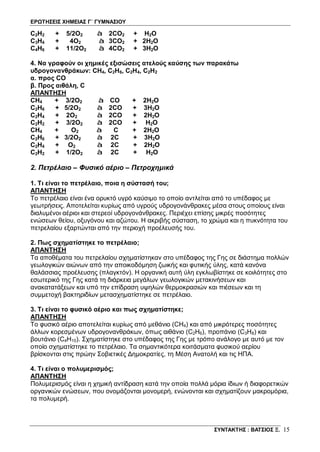 ΕΡΩΤΗΣΕΙΣ ΧΗΜΕΙΑΣ Γ΄ ΓΥΜΝΑΣΙΟΥ
ΣΥΝΤΑΚΤΗΣ : ΒΑΤΣΙΟΣ Ξ. 15
C2H2 + 5/2O2 à 2CO2 + H2O
C3H4 + 4O2 à 3CO2 + 2H2O
C4H6 + 11/2O2 à 4CO2 + 3H2O
4. Να γραφούν οι χημικές εξισώσεις ατελούς καύσης των παρακάτω
υδρογονανθράκων: CH4, C2H6, C2H4, C2H2
α. προς CO
β. Προς αιθάλη, C
ΑΠΑΝΤΗΣΗ
CH4 + 3/2O2 à CO + 2H2O
C2H6 + 5/2O2 à 2CO + 3H2O
C2H4 + 2O2 à 2CO + 2H2O
C2H2 + 3/2O2 à 2CO + H2O
CH4 + O2 à C + 2H2O
C2H6 + 3/2O2 à 2C + 3H2O
C2H4 + O2 à 2C + 2H2O
C2H2 + 1/2O2 à 2C + H2O
2. Πετρέλαιο – Φυσικό αέριο – Πετροχημικά
1. Τι είναι το πετρέλαιο, ποια η σύστασή του;
ΑΠΑΝΤΗΣΗ
Το πετρέλαιο είναι ένα ορυκτό υγρό καύσιμο το οποίο αντλείται από το υπέδαφος με
γεωτρήσεις. Αποτελείται κυρίως από υγρούς υδρογονάνθρακες μέσα στους οποίους είναι
διαλυμένοι αέριοι και στερεοί υδρογονάνθρακες. Περιέχει επίσης μικρές ποσότητες
ενώσεων θείου, οξυγόνου και αζώτου. Η ακριβής σύσταση, το χρώμα και η πυκνότητα του
πετρελαίου εξαρτώνται από την περιοχή προέλευσής του.
2. Πως σχηματίστηκε το πετρέλαιο;
ΑΠΑΝΤΗΣΗ
Τα αποθέματα του πετρελαίου σχηματίστηκαν στο υπέδαφος της Γης σε διάστημα πολλών
γεωλογικών αιώνων από την αποικοδόμηση ζωικής και φυτικής ύλης, κατά κανόνα
θαλάσσιας προέλευσης (πλαγκτόν). Η οργανική αυτή ύλη εγκλωβίστηκε σε κοιλότητες στο
εσωτερικό της Γης κατά τη διάρκεια μεγάλων γεωλογικών μετακινήσεων και
ανακατατάξεων και υπό την επίδραση υψηλών θερμοκρασιών και πιέσεων και τη
συμμετοχή βακτηριδίων μετασχηματίστηκε σε πετρέλαιο.
3. Τι είναι το φυσικό αέριο και πως σχηματίστηκε;
ΑΠΑΝΤΗΣΗ
Το φυσικό αέριο αποτελείται κυρίως από μεθάνιο (CH4) και από μικρότερες ποσότητες
άλλων κορεσμένων υδρογονανθράκων, όπως αιθάνιο (C2H6), προπάνιο (C3H8) και
βουτάνιο (C4H10). Σχηματίστηκε στο υπέδαφος της Γης με τρόπο ανάλογο με αυτό με τον
οποίο σχηματίστηκε το πετρέλαιο. Τα σημαντικότερα κοιτάσματα φυσικού αερίου
βρίσκονται στις πρώην Σοβιετικές Δημοκρατίες, τη Μέση Ανατολή και τις ΗΠΑ.
4. Τι είναι ο πολυμερισμός;
ΑΠΑΝΤΗΣΗ
Πολυμερισμός είναι η χημική αντίδραση κατά την οποία πολλά μόρια ίδιων ή διαφορετικών
οργανικών ενώσεων, που ονομάζονται μονομερή, ενώνονται και σχηματίζουν μακρομόρια,
τα πολυμερή.
 