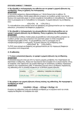 ΕΡΩΤΗΣΕΙΣ ΧΗΜΕΙΑΣ Γ΄ ΓΥΜΝΑΣΙΟΥ
ΣΥΝΤΑΚΤΗΣ : ΒΑΤΣΙΟΣ Ξ. 16
4. Να εξηγηθεί ο πολυμερισμός του αιθενίου και να γραφεί η χημική εξίσωση της
αντίδρασης. Ποιες οι χρήσεις του πολυμερούς;
ΑΠΑΝΤΗΣΗ
Ο πιο απλός ακόρεστος υδρογονάνθρακας με 1 διπλό δεσμό είναι το αιθένιο. Σε
κατάλληλες συνθήκες πολλά μόρια αιθενίου μπορούν να ενωθούν μεταξύ τους και να
δώσουν ένα γιγαντιαίο μόριο το οποίο ονομάζεται πολυαιθένιο ή πολυαιθυλένιο. Το αιθένιο
είναι το μονομερές και το πολυαιθένιο το πολυμερές. Η χημική εξίσωση της αντίδρασης
είναι :
νCH2=CH2 à (-CH2-CH2-)ν
Το πολυαιθυλένιο είναι μαλακό λευκό και αδιαφανές και χρησιμοποιείται για την παραγωγή
σακούλων, μπουκαλιών και διαφανών μεμβρανών.
5. Να εξηγηθεί ο πολυμερισμός του χλωροαιθενίου ή βινυλοχλωριδίου και να
γραφεί η χημική εξίσωση της αντίδρασης. Ποιες οι χρήσεις του πολυμερούς;
ΑΠΑΝΤΗΣΗ
Σε κατάλληλες συνθήκες πολλά μόρια χλωροαιθένιου ή βινυλοχλωριδίου μπορούν να
ενωθούν μεταξύ τους και να δώσουν ένα γιγαντιαίο μόριο το οποίο ονομάζεται
πολυβινυλοχλωρίδιο ή PVC. Το χλωροαιθένιου είναι το μονομερές και το
πολυβινυλοχλωρίδιο το πολυμερές. Η χημική εξίσωση της αντίδρασης είναι :
νCH2=CHCl à (-CH2-CHCl-)ν
Το PVC είναι σκληρό και διαφανές και χρησιμοποιείται για την παραγωγή διαφανών
μπουκαλιών από αναψυκτικά.
3. Η αιθανόλη
1. Τι είναι η αλκοολική ζύμωση, να γραφεί η χημική εξίσωση της αντίδρασης.
ΑΠΑΝΤΗΣΗ
Η αλκοολική ζύμωση είναι μια από τις πρώτες χημικές μεταβολές που παρατήρησε και
αξιοποίησε ο άνθρωπος. Ακόμη και πρωτόγονοι λαοί γνώριζαν ότι οι γλυκοί καρποί, όπως
τα σταφύλια, όταν αφήνονταν για μεγάλο διάστημα σε κατάλληλες συνθήκες παρήγαγαν
προϊόντα που προκαλούσαν μέθη. Η αλκοολική ζύμωση είναι η αντίδραση παρασκευής
της αιθανόλης από τη γλυκόζη σύμφωνα με τη διπλανή χημική εξίσωση.
2. Να γράψετε την χημική εξίσωση τέλειας καύσης της αιθανόλης. Να περιγραφεί η
αντίδραση με λόγια.
ΑΠΑΝΤΗΣΗ
C2H5OH(l) + 3O2(g) → 2CO2(g) + 3H2O(g) + Q
Η καύση της αιθανόλης είναι μια εξώθερμη αντίδραση με το οξυγόνο κατά την οποία
παράγεται διοξείδιο του άνθρακα και νερό.
 