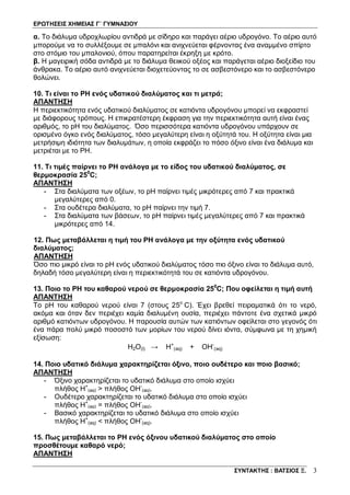 ΕΡΩΤΗΣΕΙΣ ΧΗΜΕΙΑΣ Γ΄ ΓΥΜΝΑΣΙΟΥ
ΣΥΝΤΑΚΤΗΣ : ΒΑΤΣΙΟΣ Ξ. 3
α. Το διάλυμα υδροχλωρίου αντιδρά με σίδηρο και παράγει αέριο υδρογόνο. Το αέριο αυτό
μπορούμε να το συλλέξουμε σε μπαλόνι και ανιχνεύεται φέρνοντας ένα αναμμένο σπίρτο
στο στόμιο του μπαλονιού, όπου παρατηρείται έκρηξη με κρότο.
β. Η μαγειρική σόδα αντιδρά με το διάλυμα θειικού οξέος και παράγεται αέριο διοξείδιο του
άνθρακα. Το αέριο αυτό ανιχνεύεται διοχετεύοντας το σε ασβεστόνερο και το ασβεστόνερο
θολώνει.
10. Τι είναι το PH ενός υδατικού διαλύματος και τι μετρά;
ΑΠΑΝΤΗΣΗ
Η περιεκτικότητα ενός υδατικού διαλύματος σε κατιόντα υδρογόνου μπορεί να εκφραστεί
με διάφορους τρόπους. Η επικρατέστερη έκφραση για την περιεκτικότητα αυτή είναι ένας
αριθμός, το pH του διαλύματος. Όσο περισσότερα κατιόντα υδρογόνου υπάρχουν σε
ορισμένο όγκο ενός διαλύματος, τόσο μεγαλύτερη είναι η οξύτητά του. Η οξύτητα είναι μια
μετρήσιμη ιδιότητα των διαλυμάτων, η οποία εκφράζει το πόσο όξινο είναι ένα διάλυμα και
μετριέται με το PH.
11. Τι τιμές παίρνει το PH ανάλογα με το είδος του υδατικού διαλύματος, σε
θερμοκρασία 250
C;
ΑΠΑΝΤΗΣΗ
- Στα διαλύματα των οξέων, το pH παίρνει τιμές μικρότερες από 7 και πρακτικά
μεγαλύτερες από 0.
- Στα ουδέτερα διαλύματα, το pH παίρνει την τιμή 7.
- Στα διαλύματα των βάσεων, το pH παίρνει τιμές μεγαλύτερες από 7 και πρακτικά
μικρότερες από 14.
12. Πως μεταβάλλεται η τιμή του ΡΗ ανάλογα με την οξύτητα ενός υδατικού
διαλύματος;
ΑΠΑΝΤΗΣΗ
Όσο πιο μικρό είναι το pH ενός υδατικού διαλύματος τόσο πιο όξινο είναι το διάλυμα αυτό,
δηλαδή τόσο μεγαλύτερη είναι η περιεκτικότητά του σε κατιόντα υδρογόνου.
13. Ποιο το ΡΗ του καθαρού νερού σε θερμοκρασία 250
C; Που οφείλεται η τιμή αυτή
ΑΠΑΝΤΗΣΗ
Το pH του καθαρού νερού είναι 7 (στους 25o
C). Έχει βρεθεί πειραματικά ότι το νερό,
ακόμα και όταν δεν περιέχει καμία διαλυμένη ουσία, περιέχει πάντοτε ένα σχετικά μικρό
αριθμό κατιόντων υδρογόνου. Η παρουσία αυτών των κατιόντων οφείλεται στο γεγονός ότι
ένα πάρα πολύ μικρό ποσοστό των μορίων του νερού δίνει ιόντα, σύμφωνα με τη χημική
εξίσωση:
Η2Ο(l) → Η+
(aq) + ΟΗ-
(aq)
14. Ποιο υδατικό διάλυμα χαρακτηρίζεται όξινο, ποιο ουδέτερο και ποιο βασικό;
ΑΠΑΝΤΗΣΗ
- Όξινο χαρακτηρίζεται το υδατικό διάλυμα στο οποίο ισχύει
πλήθος Η+
(aq) > πλήθος ΟΗ-
(aq).
- Ουδέτερο χαρακτηρίζεται το υδατικό διάλυμα στο οποίο ισχύει
πλήθος Η+
(aq) = πλήθος ΟΗ-
(aq).
- Βασικό χαρακτηρίζεται το υδατικό διάλυμα στο οποίο ισχύει
πλήθος Η+
(aq) < πλήθος ΟΗ-
(aq).
15. Πως μεταβάλλεται το ΡΗ ενός όξινου υδατικού διαλύματος στο οποίο
προσθέτουμε καθαρό νερό;
ΑΠΑΝΤΗΣΗ
 
